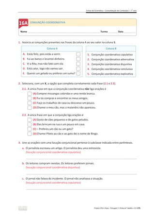 Fichas de Gramática – Consolidação de Conteúdos – 7.o
ano
Projeto A Par e Passo – Português 7 x Fichas de Trabalho x ASA 175
1. Associa as conjunções presentes nas frases da coluna A ao seu valor na coluna B.
Coluna A Coluna B
A. Estás feliz, pois estás a sorrir.
B. Fui ao banco e levantei dinheiro.
C. Vi a Rita, mas não falei com ela.
D. Está calor, logo não vamos sair.
E. Queres um gelado ou preferes um sumo?
1. Conjunção coordenativa copulativa
2. Conjunção coordenativa adversativa
3. Conjunção coordenativa disjuntiva
4. Conjunção coordenativa conclusiva
5. Conjunção coordenativa explicativa
2. Seleciona, com um X, a opção que completa corretamente cada frase (2.1 e 2.2).
2.1. A única frase em que a conjunção coordenativa não liga orações é
(A) Comprei missangas coloridas e uma renda branca.
(B) Fui às compras e encontrei os meus amigos.
(C) Faço os trabalhos de casa ou descanso um pouco.
(D) Chamei o meu cão, mas o malandro não apareceu.
2.2. A única frase em que a conjunção liga orações é
(A) Gosto de cães pequenos e de gatos peludos.
(B) Eles brincam na rua e um pouco em casa.
(C) – Preferes um cão ou um gato?
(D) Chamei Piloto ao cão e ao gato dei o nome de Bingo.
3. Une as orações com uma locução conjuncional pertence à subclasse indicada entre parênteses.
a. O jornalista escreveu um artigo. O jornalista deu uma entrevista.
(locução conjuncional coordenativa copulativa)
_____________________________________________________________________________________________
b. Os leitores compram revistas. Os leitores preferem jornais.
(locução conjuncional coordenativa disjuntiva)
_____________________________________________________________________________________________
c. O jornal não falava do incidente. O jornal não analisava a situação.
(locução conjuncional coordenativa copulativa)
_____________________________________________________________________________________________
Nome ______________________________________________________________________Turma _________Data ___________
CONJUNÇÃO COORDENATIVA
 