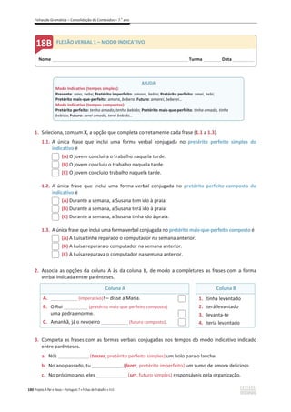 Fichas de Gramática – Consolidação de Conteúdos – 7.o
ano
180 Projeto A Par e Passo – Português 7 x Fichas de Trabalho x ASA
1. Seleciona, com um X, a opção que completa corretamente cada frase (1.1 a 1.3).
1.1. A única frase que inclui uma forma verbal conjugada no pretérito perfeito simples do
indicativo é
(A) O jovem concluíra o trabalho naquela tarde.
(B) O jovem concluiu o trabalho naquela tarde.
(C) O jovem conclui o trabalho naquela tarde.
1.2. A única frase que inclui uma forma verbal conjugada no pretérito perfeito composto do
indicativo é
(A) Durante a semana, a Susana tem ido à praia.
(B) Durante a semana, a Susana terá ido à praia.
(C) Durante a semana, a Susana tinha ido à praia.
1.3. A única frase que inclui uma forma verbal conjugada no pretérito mais-que-perfeito composto é
(A) A Luísa tinha reparado o computador na semana anterior.
(B) A Luísa reparara o computador na semana anterior.
(C) A Luísa reparava o computador na semana anterior.
2. Associa as opções da coluna A às da coluna B, de modo a completares as frases com a forma
verbal indicada entre parênteses.
Coluna A Coluna B
A. __________ (imperativo)! – disse a Maria.
B. O Rui _________ (pretérito mais-que-perfeito composto)
uma pedra enorme.
C. Amanhã, já o nevoeiro __________ (futuro composto).
1. tinha levantado
2. terá levantado
3. levanta-te
4. teria levantado
3. Completa as frases com as formas verbais conjugadas nos tempos do modo indicativo indicado
entre parênteses.
a. Nós ______________(trazer, pretérito perfeito simples) um bolo para o lanche.
b. No ano passado, tu ______________(fazer, pretérito imperfeito) um sumo de amora delicioso.
c. No próximo ano, eles ______________(ser, futuro simples) responsáveis pela organização.
Nome ______________________________________________________________________Turma _________ Data___________
FLEXÃO VERBAL 1 – MODO INDICATIVO
AJUDA
Modo indicativo (tempos simples):
Presente: amo, bebe; Pretérito imperfeito: amava, bebia; Pretérito perfeito: amei, bebi;
Pretérito mais-que-perfeito: amara, bebera; Futuro: amarei, beberei…
Modo indicativo (tempos compostos):
Pretérito perfeito: tenho amado, tenho bebido; Pretérito mais-que-perfeito: tinha amado, tinha
bebido; Futuro: terei amada, terei bebido…
 