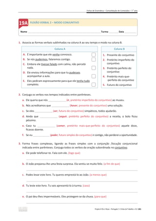 Fichas de Gramática – Consolidação de Conteúdos – 7.o
ano
Projeto A Par e Passo – Português 7 x Fichas de Trabalho x ASA 181
1. Associa as formas verbais sublinhadas na coluna A ao seu tempo e modo na coluna B.
Coluna A Coluna B
A. É importante que ele venha connosco.
B. Se nós pudermos, falaremos contigo.
C. Embora ele tivesse falado com calma, não percebi
nada.
D. Ele enviou informações para que tu pudesses
acompanhar a aula.
E. Eles pediram expressamente para que ele tenha tudo
completo.
1. Presente do conjuntivo
2. Pretérito imperfeito do
conjuntivo
3. Pretérito perfeito do
conjuntivo
4. Pretérito mais-que-
-perfeito do conjuntivo
5. Futuro do conjuntivo
2. Conjuga os verbos nos tempos indicados entre parênteses.
a. Ele queria que nós _______________(ir, pretérito imperfeito do conjuntivo) ao museu.
b. Nós acreditamos que _______________(haver, presente do conjuntivo) uma solução.
c. Se eles _______________(ser, futuro do conjuntivo) simpáticos, todos ajudarão.
d. Ainda que _______________ (seguir, pretérito perfeito do conjuntivo) a receita, o bolo ficou
péssimo.
e. Caso tu _______________ (comer, pretérito mais-que-perfeito do conjuntivo) aquele doce,
ficavas doente.
f. Se eu ______________(poder, futuro simples do conjuntivo) ir contigo, não perderei a oportunidade.
3. Forma frases complexas, ligando as frases simples com a conjunção /locução conjuncional
indicada entre parênteses. Conjuga todos os verbos da oração subordinada no conjuntivo.
a. Ele pode telefonar-te. Fala com ele. (logo que)
_____________________________________________________________________________________________
b. O João preparou-lhe uma festa surpresa. Ela sentiu-se muito feliz. (a fim de que)
_____________________________________________________________________________________________
c. Podes levar este livro. Tu queres emprestá-lo ao João. (a menos que)
_____________________________________________________________________________________________
d. Tu leste este livro. Tu vais apresentá-lo à turma. (caso)
_____________________________________________________________________________________________
e. O pai deu-lhes impermeáveis. Eles protegem-se da chuva. (para que)
_____________________________________________________________________________________________
Nome ______________________________________________________________________Turma _________Data ___________
FLEXÃO VERBAL 2 – MODO CONJUNTIVO
 