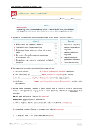 Fichas de Gramática – Consolidação de Conteúdos – 7.o
ano
182 Projeto A Par e Passo – Português 7 x Fichas de Trabalho x ASA
1. Associa as formas verbais sublinhadas na coluna A ao seu tempo e modo na coluna B.
Coluna A Coluna B
A. É importante que ele venha connosco.
B. Se nós pudermos, falaremos contigo.
C. Embora ele tivesse falado com calma, não percebi
nada.
D. Ele enviou informações para que tu pudesses
acompanhar a aula.
E. Eles pediram expressamente para que ele tenha tudo
completo.
1. Presente do conjuntivo
2. Pretérito imperfeito do
conjuntivo
3. Pretérito perfeito do
conjuntivo
4. Pretérito mais-que-
-perfeito do conjuntivo
5. Futuro do conjuntivo
2. Conjuga os verbos nos tempos indicados entre parênteses.
a. Ele queria que nós _______________(ir, pretérito imperfeito do conjuntivo) ao museu.
b. Nós acreditamos que _______________(haver, presente do conjuntivo) uma solução.
c. Se eles _______________(ser, futuro do conjuntivo) simpáticos, todos ajudarão.
d. Ainda que _______________ (seguir, pretérito perfeito composto do conjuntivo) a receita, o bolo
ficou péssimo.
3. Forma frases complexas, ligando as frases simples com a conjunção /locução conjuncional
indicada entre parênteses. Conjuga todos os verbos da oração subordinada no conjuntivo. Vê o
exemplo:
Ex.: Ele pode telefonar-te. Fala com ele. (logo que)
Logo que ele possa telefonar-te, fala com ele.
a. O João preparou-lhe uma festa surpresa. Ela sentiu-se muito feliz. (a fim de que)
_____________________________________________________________________________________________
b. Podes levar este livro. Tu queres emprestá-lo ao João. (a menos que)
_____________________________________________________________________________________________
c. Tu leste este livro. Tu vais apresentá-lo à turma. (caso)
_____________________________________________________________________________________________
AJUDA
Modo conjuntivo
Presente: ame, ames...; Pretérito imperfeito: amasse...; Pretérito perfeito: tenha amado; Pretérito
mais-que-perfeito: tivesse amado; Futuro simples: amar, amares; Futuro composto: tiver amado...
Nome ______________________________________________________________________Turma _________Data ___________
FLEXÃO VERBAL 2 – MODO CONJUNTIVO
 