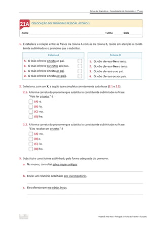 Fichas de Gramática – Consolidação de Conteúdos – 7.o
ano
Projeto A Par e Passo – Português 7 x Fichas de Trabalho x ASA 185
1. Estabelece a relação entre as frases da coluna A com as da coluna B, tendo em atenção o consti-
tuinte sublinhado e o pronome que o substitui.
Coluna A Coluna B
A. O João oferece o texto ao pai.
B. O João oferece os textos aos pais.
C. O João oferece o texto ao pai.
D. O João oferece o texto aos pais.
1. O João oferece-lhe o texto.
2. O João oferece-lhes o texto.
3. O João oferece-o ao pai.
4. O João oferece-os aos pais.
2. Seleciona, com um X, a opção que completa corretamente cada frase (2.1 e 2.2).
2.1. A forma correta do pronome que substitui o constituinte sublinhado na frase
“Vais ler o texto.” é
(A) -o.
(B) -lo.
(C) -no.
(D) lhe.
2.2. A forma correta do pronome que substitui o constituinte sublinhado na frase
“Eles receberam o texto.” é
(A) -no.
(B) o.
(C) -lo.
(D) lho.
3. Substitui o constituinte sublinhado pela forma adequada do pronome.
a. No museu, consultei estes mapas antigos.
_____________________________________________________________________________________________
b. Enviei um relatório detalhado aos investigadores.
_____________________________________________________________________________________________
c. Eles ofereceram-me vários livros.
_____________________________________________________________________________________________
Nome ______________________________________________________________________ Turma ________ Data___________
COLOCAÇÃO DO PRONOME PESSOAL ÁTONO 1
 