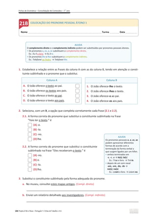 Fichas de Gramática – Consolidação de Conteúdos – 7.o
ano
186 Projeto A Par e Passo – Português 7 x Fichas de Trabalho x ASA
1. Estabelece a relação entre as frases da coluna A com as da coluna B, tendo em atenção o consti-
tuinte sublinhado e o pronome que o substitui.
Coluna A Coluna B
A. O João oferece o texto ao pai.
B. O João oferece os textos aos pais.
C. O João oferece o texto ao pai.
D. O João oferece o texto aos pais.
1. O João oferece-lhe o texto.
2. O João oferece-lhes o texto.
3. O João oferece-o ao pai.
4. O João oferece-os aos pais.
2. Seleciona, com um X, a opção que completa corretamente cada frase (2.1 e 2.2).
2.1. A forma correta do pronome que substitui o constituinte sublinhado na frase
“Vais ler o texto.” é
(A) -o.
(B) -lo.
(C) -no.
(D) lhe.
2.2. A forma correta do pronome que substitui o constituinte
sublinhado na frase “Eles receberam o texto.” é
(A) -no.
(B) o.
(C) -lo.
(D) lho.
3. Substitui o constituinte sublinhado pela forma adequada do pronome.
a. No museu, consultei estes mapas antigos. (Compl. direto)
_____________________________________________________________________________________________
b. Enviei um relatório detalhado aos investigadores. (Compl. indireto)
_____________________________________________________________________________________________
AJUDA
Os pronomes pessoais o, a, os, as
podem apresentar diferentes
formas de acordo com a
terminação da forma verbal a
que surgem ligados por um hífen.
ͻ verbos terminados em
-s, -r, -z ї lo(s); la(s)
Ex.: Traz o livro. ї Trá-lo.
ͻ depois de um som nasal
-am, -em, -ão, -õe ї
no(s); na(s)
Ex.: Leiam o livro. ї Leiam-no.
Nome ______________________________________________________________________Turma _________ Data___________
COLOCAÇÃO DO PRONOME PESSOAL ÁTONO 1
AJUDA
O complemento direto e o complemento indireto podem ser substituídos por pronomes pessoais átonos.
ͻ Os pronomes o, os, a, as substituem o complemento direto.
Ex.: Eu li o livro. ї Eu li-o.
ͻ Os pronomes lhe e lhes substituem o complemento indireto.
Ex.: Telefonei ao Pedro. ї Telefonei-lhe.
 