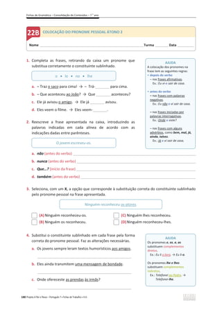 Fichas de Gramática – Consolidação de Conteúdos – 7.o
ano
188 Projeto A Par e Passo – Português 7 x Fichas de Trabalho x ASA
1. Completa as frases, retirando da caixa um pronome que
substitua corretamente o constituinte sublinhado.
a. – Traz o saco para cima! ї – Trá-_______ para cima.
b. – Que aconteceu ao João? ї Que _______ aconteceu?
c. Ele já avisou o amigo. ї Ele já _______ avisou.
d. Eles veem o filme. ї Eles veem-_______.
2. Reescreve a frase apresentada na caixa, introduzindo as
palavras indicadas em cada alínea de acordo com as
indicações dadas entre parênteses.
a. não (antes do verbo) ________________________________________________________________________
b. nunca (antes do verbo) ______________________________________________________________________
c. Que…? (início da frase) __________________________________________________________
d. também (antes do verbo)________________________________________________________
3. Seleciona, com um X, a opção que corresponde à substituição correta do constituinte sublinhado
pelo pronome pessoal na frase apresentada.
(A) Ninguém reconheceu-os.
(B) Ninguém os reconheceu.
(C) Ninguém lhes reconheceu.
(D)Ninguém reconheceu-lhes.
4. Substitui o constituinte sublinhado em cada frase pela forma
correta do pronome pessoal. Faz as alterações necessárias.
a. Os jovens sempre leram textos humorísticos aos amigos.
_______________________________________________________
b. Eles ainda transmitem uma mensagem de bondade.
_______________________________________________________
c. Onde ofereceste as prendas às irmãs?
_______________________________________________________
o x lo x no x lhe
O jovem escreveu-os.
Ninguém reconheceu os atores.
Nome ______________________________________________________________________Turma _________Data ___________
COLOCAÇÃO DO PRONOME PESSOAL ÁTONO 2
AJUDA
A colocação dos pronomes na
frase tem as seguintes regras:
ͻ depois do verbo
വ nas frases afirmativas.
Ex.: Eu vi-o sair de casa.
ͻ antes do verbo
വ nas frases com palavras
negativas.
Ex.: Eu não o vi sair de casa.
വ nas frases iniciadas por
palavras interrogativas.
Ex.: Onde o viste?
വ nas frases com alguns
advérbios, como bem, mal, já,
ainda, talvez.
Ex.: Já o vi sair de casa.
AJUDA
Os pronomes o, os, a, as
substituem complementos
diretos.
Ex.: Eu li o livro. ї Eu li-o.
Os pronomes lhe e lhes
substituem complementos
indiretos.
Ex.: Telefonei ao Pedro. ї
Telefonei-lhe.
 