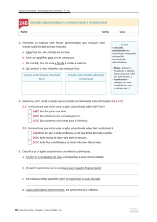 Fichas de Gramática – Consolidação de Conteúdos – 7.o
ano
192 Projeto A Par e Passo – Português 7 x Fichas de Trabalho x ASA
1. Preenche as tabelas com frases apresentadas que incluam uma
oração subordinada do tipo indicado.
a. Caso faça sol, vou contigo ao parque.
b. Levo as sapatilhas para correr um pouco.
c. De manhã, fico em casa a fim de estudar a matéria.
d. Se concluir o meu trabalho, vou almoçar fora.
Oração subordinada adverbial
final
Oração subordinada adverbial
condicional
2. Seleciona, com um X, a opção que completa corretamente cada afirmação (2.1 e 2.2).
2.1. A única frase que inclui uma oração subordinada adverbial final é
(A) O Luís foi para casa dele.
(B) O Luís ofereceu-me um livro para rir.
(C) O Luís escreveu uma carta para a Verónica.
2.2. A única frase que inclui uma oração subordinada adverbial condicional é
(A) Antes de sair, o João certificou-se de que tinha fechado a porta.
(B) O João nunca se aborrecia com os atrasos.
(C) O João fica na biblioteca se ainda não tiver lido o livro.
3. Classifica as orações subordinadas adverbiais sublinhadas.
a. Se fizeres os trabalhos de casa, acompanhas a aula com facilidade.
_____________________________________________________________________________________________
b. O jovem posicionou-se na sala para que o quadro ficasse visível.
_____________________________________________________________________________________________
c. Ele colocou várias questões a fim de esclarecer as suas dúvidas.
_____________________________________________________________________________________________
d. Caso a professora tivesse tempo, ele apresentaria o trabalho.
_____________________________________________________________________________________________
Nome ______________________________________________________________________Turma _________Data ___________
ORAÇÕES SUBORDINADAS ADVERBIAIS FINAIS E CONDICIONAIS
AJUDA
As orações
subordinadas são
iniciadas por conjunções
ou locuções
conjuncionais
subordinativas.
ͻ Finais – indicam a
finalidade, o objetivo
(para, para que, a fim
de, a fim de que…)
ͻ Condicionais –
referem-se a uma
condição (se, caso,
a não ser que...)
 