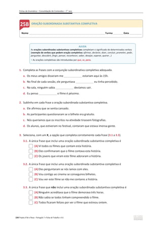 Fichas de Gramática – Consolidação de Conteúdos – 7.o
ano
194 Projeto A Par e Passo – Português 7 x Fichas de Trabalho x ASA
1. Completa as frases com a conjunção subordinativa completiva adequada.
a. Os meus amigos disseram-me ____________ estariam aqui às 15h.
b. No final de cada sessão, ele perguntava ____________ eu tinha percebido.
c. Na sala, ninguém sabia ____________ devíamos sair.
d. Eu penso ____________ o filme é péssimo.
2. Sublinha em cada frase a oração subordinada substantiva completiva.
a. Ele afirmou que se sentia cansado.
b. As participantes questionaram se o bilhete era gratuito.
c. Nós queríamos que os inscritos na atividade tirassem fotografias.
d. Os alunos, que estiveram no festival, contaram que estava imensa gente.
3. Seleciona, com um X, a opção que completa corretamente cada frase (3.1 a 3.3).
3.1. A única frase que inclui uma oração subordinada substantiva completiva é
(A) Vi todos os filmes que contam esta história.
(B) Eles confirmaram que o filme contava esta história.
(C) Os jovens que viram este filme adoraram a história.
3.2. A única frase que inclui uma oração subordinada substantiva completiva é
(A) Eles perguntaram se nós íamos com eles.
(B) Vou contigo ao cinema se conseguires bilhetes.
(C) Vou ver este filme se não me contares a história.
3.3. A única frase que não inclui uma oração subordinada substantiva completiva é
(A) Ninguém acreditava que o filme demorava três horas.
(B) Não sabia se todos tinham compreendido o filme.
(C) Todos ficaram felizes por ver o filme que estreou ontem.
Nome ______________________________________________________________________Turma _________ Data___________
ORAÇÃO SUBORDINADA SUBSTANTIVA COMPLETIVA
AJUDA
As orações subordinadas substantivas completivas completam o significado de determinados verbos
(exemplo de verbos que pedem oração completiva: afirmar, declarar, dizer, concluir, prometer, pedir,
perguntar, descobrir, fingir, pensar, reconhecer, saber, desejar, esperar, querer...)
ͻ As orações completivas são introduzidas por que, se, para.
 