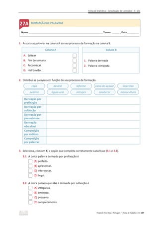 Fichas de Gramática – Consolidação de Conteúdos – 7.o
ano
Projeto A Par e Passo – Português 7 x Fichas de Trabalho x ASA 197
1. Associa as palavras na coluna A ao seu processo de formação na coluna B.
Coluna A Coluna B
A. Saltear
B. Fim de semana
C. Recomeçar
D. Hidroavião
1. Palavra derivada
2. Palavra composta
2. Distribui as palavras em função do seu processo de formação.
Derivação por
prefixação
Derivação por
sufixação
Derivação por
parassíntese
Derivação
não afixal
Composição
por radicais
Composição
por palavras
3. Seleciona, com um X, a opção que completa corretamente cada frase (3.1 e 3.2).
3.1. A única palavra derivada por prefixação é
(A) perfeito.
(B) apresentar.
(C) interpretar.
(D) ilegal.
3.2. A única palavra que não é derivada por sufixação é
(A) intriguista.
(B) amoroso.
(C) pequeno.
(D) completamente.
caça desleal biforme cana-de-açúcar incerteza
pedinte águia-real intrujice anoitecer monocultura
Nome ______________________________________________________________________ Turma ________ Data___________
FORMAÇÃO DE PALAVRAS
 