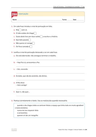 Fichas de Gramática – Consolidação de Conteúdos – 7.o
ano
Projeto A Par e Passo – Português 7 x Fichas de Trabalho x ASA 199
1. Em cada frase introduz o sinal de pontuação em falta.
a. Rita vem cá.
b. O João acabou de chegar
c. Gosto deste livro por duas razões a escrita e a história.
d. Que belo passeio
e. Não queres vir comigo
f. Ele ficou cansado e
2. Justifica o sinal de pontuação destacado a cor em cada frase.
a. Ele está aborrecido: não conseguiu terminar o trabalho.
_____________________________________________________________________________________________
b. – Hoje fico cá, acrescentou o Rui.
_____________________________________________________________________________________________
c. – Sim, concordo.
_____________________________________________________________________________________________
d. Os bolos, que são de caramelo, são ótimos.
_____________________________________________________________________________________________
e. A Rita disse:
– Vem comigo!
_____________________________________________________________________________________________
f. Quer ir, não quer…
_____________________________________________________________________________________________
3. Pontua corretamente o texto. Usa as maiúsculas quando necessário.
quando o dia chegou todos se sentiram felizes o espaço que tinha tudo era muito agradável
a Joana exclamou
nunca me vou esquecer disto
e acrescentou
querem vir dar um mergulho
Nome ______________________________________________________________________Turma _________Data ___________
PONTUAÇÃO
 