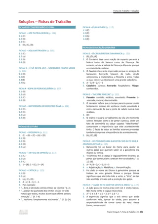 Fichas de Trabalho – Soluções
Projeto Português 7 x Fichas de Trabalho x ASA 201
Soluções – Fichas de Trabalho
FICHAS DE COMPREENSÃO DO ORAL
FICHA 1 – APP PATRULHEIROS (p. 104)
1.1 (C)
1.2 (B)
1.3 (C)
2. (B), (C), (D)
FICHA 2 – AQUAMETRAGEM (p. 105)
1.1 (C)
1.2 (A)
1.3 (B)
1.4 (B)
FICHA 3 – É SÓ DESTA VEZ – SOCIEDADE PONTO VERDE
(p. 106)
1.1 (B)
1.2 (C)
1.3 (B)
1.4 (A)
FICHA4–SOPADEPEDRASOLIDÁRIA(p. 107)
1.1 (B)
1.2 (A)
1.3 (C)
1.4 (B)
FICHA 5 – IMPRESSORA 3D CONSTRÓI CASA (p. 108)
1.1 (C)
1.2 (C)
1.3 (A)
1.4 (B)
FICHAS DE LEITURA
FICHA 1 – BIOGRAFIA (p. 111)
1. (E) – (B) – (C) – (A) – (D)
2.1 (B)
2.2 (B)
2.3 (D)
2.4 (A)
FICHA 2 – ARTIGO DE OPINIÃO (p. 113)
1.1 (C)
1.2 (A)
1.3 (C)
2. 1 – (B); 2 – (C); 3 – (A)
FICHA 3 – CRÍTICA (p. 115)
1.1 (B)
1.2 (A)
2. (A), (C), (D)
3. A – 2; B – 3; C – 1
4. Por exemplo:
ͻ “... fora já desiludiu vários críticos de cinema.” (l. 2)
ͻ “...apesar da qualidade dos efeitos visuais ter sido
notada por todos, muitos dizem que o filme perdeu
‘emoção’...” (ll. 7-9)
ͻ “... realismo ‘simplesmente alucinante’...” (ll. 23-24)
FICHA 4 – PUBLICIDADE (p. 117)
1.1.(C)
1.2.(C)
1.3.(A)
1.4.(C)
FICHAS DE EDUCAÇÃO LITERÁRIA
FICHA 1 – O CAVALEIRO DA DINAMARCA (p. 121)
1. (B), (D), (F)
2. O Cavaleiro teve uma reação de espanto perante a
beleza tanto de Veneza como de Florença. No
entanto, achou a beleza de Florença diferente porque
era mais séria e solene.
3. O Cavaleiro teve esta impressão porque os amigos do
banqueiro Averardo falavam de tudo, desde
astronomia, a matemática, a filosofia e artes. Todas
as suas conversas revelavam uma grande sabedoria.
4. A – 3; B – 2; C – 1
5. Cavaleiro: curioso; Averardo: hospitaleiro; Filippo:
conhecedor.
FICHA 2 – “MESTRE FINEZAS” (p. 123)
1. Passado: contido, estático, assustado; Presente: à-
-vontade, natural, descontraído.
2. O narrador refere que o tempo parecia passar muito
lentamente porque ele sentia-se muito assustado e
com a sensação de que o corte de cabelo nunca mais
acabava.
3. (D)
4. O teatro era para os habitantes da vila um momento
solene. Atitudes como a de jantar à pressa, vestir um
fato de cerimónia ou calçar sapatos “rebrilhantes”
comprovam a importância que este acontecimento
tinha. O facto de todas as famílias estarem presentes
também comprova a importância do acontecimento.
5. (A), (C), (E)
FICHA 3 – HISTÓRIA DE UMA GAIVOTA E DO GATO QUE A
ENSINOU A VOAR (p. 125)
1. Barlavento foi ao bazar do Harry para ajudar os
outros gatos que queriam saber se a gaivotinha era
macho ou fêmea.
2. “examinou-lhe a cabeça e seguidamente levantou as
penas que começavam a crescer-lhe na rabadilha.” (ll.
22-23).
3. A – 4; B – 2; C – 1; D – 3
4. a. Adjetivação; b. Metáfora; c. Personificação.
5. Foi dado o nome de Ditosa à gaivotinha porque se
tratava de uma gaivota fêmea e porque Ditosa
significava que ela tinha tido a sorte, a “dita”, de ter
sido acolhida e ficado sob a proteção dos gatos.
FICHA 4 – “AVÓ E NETO CONTRA VENTO E AREIA” (p. 127)
1. A ação passa-se numa praia com sol e ondas baixas.
Não havia vento e a água estava boa.
2. A – 1 e 2; B – 1; C – 2; D – 1; E – 2
3. A expressão significa que a avó sentia que ainda
confiavam nela, apesar da idade, para assumir a
responsabilidade de tomar conta do neto. Dessa
forma, sente-se útil.
 