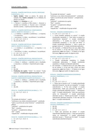 Fichas de Trabalho – Soluções
204 Projeto Português 7 x Fichas de Trabalho x ASA
FICHA 4B – FUNÇÕES SINTÁTICAS: SUJEITO, PREDICADO
E VOCATIVO (p. 152)
1. Sujeito simples: Todos os jovens; Os alunos de
natação; Eles; Sujeito composto: Eu e a Rafaela; Os
alunos e as alunas.
2. Sujeito: b., e; Vocativo: a., c., d.
3. a. Dorme; b. escolheu a Rita ontem; c. disseram a
verdade ao treinador; d. ficaram com o treinador
durante a tarde; e. espirrou durante toda a noite.
FICHA 5A – FUNÇÕES SINTÁTICAS: COMPLEMENTO
DIRETO, INDIRETO E OBLÍQUO (p. 153)
1. a. a matéria; b. questões e problemas; c. a resposta;
d. os exercícios.
2. a. aos alunos; b. à mãe; c. ao professor; d. ao professor.
3. വϭ͖വϯ͖– 2; D – 2
4. (A), (C), (D), (E), (F)
FICHA 5B – FUNÇÕES SINTÁTICAS: COMPLEMENTO
DIRETO, INDIRETO E OBLÍQUO (p. 154)
1. a. a matéria; b. os problemas; c. a resposta; d. os
exercícios.
2. a. aos alunos; b. à mãe; c. ao professor; d. ao professor.
3. വϭ͖വϯ͖– 2; D – 2
4. (A), (C), (D), (E), (F)
FICHA 6A – FUNÇÕES SINTÁTICAS: PREDICATIVO DO
SUJEITO E COMPLEMENTO AGENTE DA PASSIVA (p. 155)
1. a. felizes; b. médicas; c. satisfeito com o resultado;
d. exaustos; e. sentados; f. importante para o jogo.
2.1 (B)
2.2 (D)
3. (A), (D)
4. Predicativo do sujeito: “triste”; “os únicos”; “muito
especiais”; Complemento agente da passiva: “por ele”.
FICHA 6B – FUNÇÕES SINTÁTICAS: PREDICATIVO DO
SUJEITO E COMPLEMENTO AGENTE DA PASSIVA (p. 156)
1. a. felizes; b. médicas; c. satisfeito com o resultado;
d. exaustos; e. sentados; f. importante para o jogo.
2.1 (B)
2.2 (D)
3. (A), (D)
FICHA 7A – FUNÇÕES SINTÁTICAS (GLOBAL) (p. 157)
1. A – 1; B – 5; C – 4; D – 3
2.1 (C)
2.2 (B)
3.
“O contador de histórias” – sujeito
“continuou o seu relato entusiasticamente” – predicado
“sobre a sua forma de contar histórias” – complemento
oblíquo
“cativante” – predicativo do sujeito
“Rita” – vocativo
“ao palco” – complemento oblíquo
“ele” – sujeito
“naquele dia” – modificador do grupo verbal
FICHA 7B – FUNÇÕES SINTÁTICAS (GLOBAL) (p. 158)
1. A – 1; B – 5; C – 4; D – 3
2.1 (C)
2.2 (B)
3.
“O contador de histórias” – sujeito
“continuou o seu relato entusiasticamente” – predicado
“sobre a sua forma de contar histórias” – complemento
oblíquo
“cativante” – predicativo do sujeito
“Rita” – vocativo
“ao palco” – complemento oblíquo
“ele” – sujeito
“naquele dia” – modificador do grupo verbal
FICHA 8A – ORAÇÕES COORDENADAS (p. 159)
1. A – 5; B – 2; C – 1; D – 4; E – 3
2. a. ͞ĐŽŵŽ ƚĂŵďĠŵ ĂũƵĚĂƌĂŵ ŽƐ ŽƵƚƌŽƐ͟ ї ŽƌĂĕĆŽ
coordenada copulativa; b. “mas todos os grupos se
ĞŵƉĞŶŚĂƌĂŵ ďĂƐƚĂŶƚĞ͟ ї ŽƌĂĕĆŽ ĐŽŽƌĚĞŶĂĚĂ
adversativa; c. “e ajudou os outros” ї ŽƌĂĕĆŽ
coordenada copulativa; d. ͞ŽƵ ǀŝĂŵ Ƶŵ ĨŝůŵĞ͟ ї
oração coordenada disjuntiva; e. “pois a porta da
garagem abriu-ƐĞ͟їŽƌĂĕĆŽĐŽŽƌĚĞŶĂĚĂĞǆƉůŝĐĂƚŝva
3. Por exemplo: a. O Manuel ficou em casa, mas a Rita
foi ao cinema.; b. O teu cão está a fazer uns olhos
pequeninos, pois tem fome; c. O Rafael já me ligou
três vezes, logo quer pedir-me alguma coisa.
FICHA 8B – ORAÇÕES COORDENADAS (p. 160)
1. A – 5; B – 2; C – 1; D – 4; E – 3
2. a. Oração coordenada copulativa; b. Oração
coordenada adversativa; c. Oração coordenada
copulativa; d. Oração coordenada explicativa
3. Por exemplo: a. O Manuel ficou em casa, mas a Rita
foi ao cinema; b. O teu cão está a fazer uns olhos
pequeninos, pois tem fome; c. O Rafael já me ligou
três vezes, logo quer pedir-me alguma coisa.
FICHA 9A – ORAÇÕES SUBORDINADAS ADVERBIAIS
CAUSAIS E TEMPORAIS (p. 161)
1. (A), (D)
2. (A), (B)
3. A – 1; B – 2; C – 2; D – 1
4. a. “Antes que se ponha o sol” їŽƌĂĕĆŽƐƵďŽƌĚŝŶĂĚĂ
adverbial temporal; ͞ǀŽƵĚĂƌƵŵŵĞƌŐƵůŚŽ͟їŽƌĂĕĆŽ
subordinante; b. “O Rui veio comigo” ї ŽƌĂĕĆŽ
subordinante; ͞ĚĂĚŽ ƋƵĞ ƉƌĞĐŝƐĂǀĂ ĚĞ ďŽůĞŝĂ͟ ї
oração subordinada adverbial causal; c. “Almoçámos
cedo” їŽƌĂĕĆŽƐƵďŽƌĚŝŶĂŶƚĞ; “visto que queríamos
ĐĂůŵĂ ŶŽ ƌĞƐƚĂƵƌĂŶƚĞ͟ ї ŽƌĂĕĆŽ ƐƵďŽƌĚŝŶĂĚĂ
adverbial causal; d. ͞ĞƐĚĞƋƵĞĨŽŝŶĂĚĂƌ͟їŽƌĂĕĆŽ
subordinada adverbial temporal; “o Rui não saiu da
ĄŐƵĂ͟їŽƌĂĕĆŽƐƵďŽƌĚŝŶĂŶƚĞ.
FICHA 9B – ORAÇÕES SUBORDINADAS ADVERBIAIS
CAUSAIS E TEMPORAIS (p. 162)
1. (A), (D)
2. (A), (B)
3. A – 1; B – 2; C – 2; D – 1
4. a. ͞ĚĂĚŽ ƋƵĞ ƉƌĞĐŝƐĂǀĂ ĚĞ ďŽůĞŝĂ͟ ї ŽƌĂĕĆŽ
subordinada adverbial causal; b. “visto que queríamos
ĐĂůŵĂ ŶŽ ƌĞƐƚĂƵƌĂŶƚĞ͟ ї ŽƌĂĕĆŽ ƐƵďŽƌĚŝŶĂĚĂ
adverbial causal; c. ͞ĞƐĚĞƋƵĞĨŽŝŶĂĚĂƌ͟їŽƌĂĕĆŽ
subordinada adverbial temporal.
 
