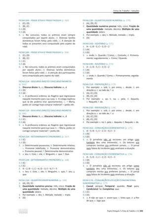 Fichas de Trabalho – Soluções
Projeto Português 7 x Fichas de Trabalho x ASA 205
FICHA 10A – FRASE ATIVA E FRASE PASSIVA (p. 163)
1. (C), (D)
2. (B), (C)
3.1 (D)
3.2 (A)
4. a. No concurso, todos os prémios eram sempre
conquistados por aquele aluno.; b. Diversas tarefas
domésticas foram feitas pelo robô.; c. A atenção de
todos os presentes será conquistada pelo aspeto do
robô.
FICHA 10B – FRASE ATIVA E FRASE PASSIVA (p. 164)
1. (C), (D)
2. (B), (C)
3.1 (C)
3.2 (A)
4. a. No concurso, todos os prémios eram conquistados
por aquele aluno.; b. Diversas tarefas domésticas
foram feitas pelo robô.; c. A atenção dos participantes
será conquistada pelo aspeto do robô.
FICHA 11A – DISCURSO DIRETO E DISCURSO INDIRETO
(p. 165)
1. Discurso direto: b., c.; Discurso indireto: a., d.
2.1 (D)
2.2 (A)
3. a. A professora ordenou ao Rogério que regressasse
naquele momento para sua casa; b. A colega explicou
que lá ele poderia tirar apontamentos; c. – Maria,
podes vir comigo hoje comprar material? – pediu ele.
FICHA 11B – DISCURSO DIRETO E DISCURSO INDIRETO
(p. 166)
1. Discurso direto: b., c.; Discurso indireto: a., d.
2.1 (C)
2.2 (A)
3. a. A professora ordenou ao Rogério que regressasse
naquele momento para sua casa; b. – Maria, podes vir
comigo comprar material? – pediu ele.
FICHA 12A – DETERMINANTE E PRONOMES (p. 167)
1.1 (C)
1.2 (D)
2. a. Determinante possessivo; b. Determinante relativo;
c. Pronome indefinido; d. Pronome demonstrativo;
e. Pronome pessoal; f. Determinante demonstrativo
3. a. teu; b. Este; c. ele; d. Ninguém; e. que; f. Que.
FICHA 12B – DETERMINANTE E PRONOMES (p. 168)
1.1 (C)
1.2 (C)
2. A – 2; B – 1; C – 4; D – 3; E – 6; F – 5
3. a. teu; b. Este; c. ele; d. Ninguém; e. que; f. seu; g.
que.
FICHA 13A – QUANTIFICADOR NUMERAL (p. 169)
1. (A), (D), (F)
2. Quantidade numérica precisa: três, cinco; Fração de
uma quantidade: metade, décimo; Múltiplo de uma
quantidade: dobro.
3. Por exemplo: a. dez; b. Metade, metade; c. triplo.
4. (D)
FICHA 13B – QUANTIFICADOR NUMERAL (p. 170)
1. (A), (D), (F)
2. Quantidade numérica precisa: três, cinco; Fração de
uma quantidade: metade, décimo; Múltiplo de uma
quantidade: dobro
3. Por exemplo: a. dez; b. Metade, metade; c. triplo.
4. (D)
FICHA 14A – ADVÉRBIO (p. 171)
1. A – 1; B – 5; C – 3; D – 2
2.1 (A)
2.2 (D)
3. a. onde; b. Quando / Como; c. Contudo; d. Primeira-
mente; seguidamente; e. Como / Quando.
FICHA 14B – ADVÉRBIO (p. 172)
1. A – 1; B – 5; C – 3; D – 2
2.1 (A)
2.2 (D)
3. a. onde; b. Quando / Como; c. Primeiramente; seguida-
mente.
FICHA 15A – PREPOSIÇÃO (p. 173)
1. Por exemplo: a. sob; b. por entre; c. desde; d. em
direção a; e. ao lado de; f. a.
2. (A), (C), (D)
3. (B), (C), (D)
4. Por exemplo: a. ao; b. na; c. pela; d. daquela;
e. Naquele; f. do.
FICHA 15B – PREPOSIÇÃO (p. 174)
1. Por exemplo: a. sob; b. por entre; c. desde; d. em
direção a; e. ao lado de; f. a.
2. (A), (C), (D)
3. (B), (C), (D)
4. Por exemplo: a. na; b. pela; c. daquela; d. Naquele; e. do.
FICHA 16A – CONJUNÇÃO COORDENATIVA (p. 175)
1. A – 5; B – 1; C – 2; D – 4; E – 3
2.1 (A)
2.2 (D)
3. a. O jornalista não só escreveu um artigo com
também deu uma entrevista.; b. Os leitores ora
compram revistas ora preferem jornais.; c. O jornal
nem falava do incidente nem analisava a situação.
FICHA 16B – CONJUNÇÃO COORDENATIVA (p. 176)
1. A – 5; B – 1; C – 2; D – 4; E – 3
2.1 (A)
2.2 (D)
3. a. O jornalista não só escreveu um artigo como
também deu uma entrevista.; b. Os leitores ora
compram revista ora preferem jornais.; c. O jornal
nem falava do incidente nem analisava a situação.
FICHA 17A – CONJUNÇÃO E LOCUÇÃO CONJUNCIONAL
SUBORDINATIVA (p. 177)
1. Causal: porque; Temporal: quando; Final: para;
Condicional: Se; Completiva: que.
2.1 (C)
2.2 (A)
3. a. A não ser que; b. assim que; c. Visto que; d. a fim
de que; e. logo que.
 