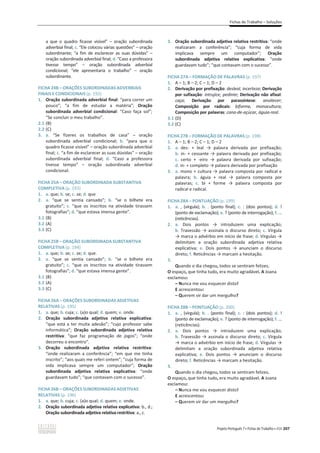 Fichas de Trabalho – Soluções
Projeto Português 7 x Fichas de Trabalho x ASA 207
a que o quadro ficasse visível” – oração subordinada
adverbial final; c. “Ele colocou várias questões” – oração
subordinante; “a fim de esclarecer as suas dúvidas” –
oração subordinada adverbial final; d. “Caso a professora
tivesse tempo” – oração subordinada adverbial
condicional; “ele apresentaria o trabalho” – oração
subordinante.
FICHA 24B – ORAÇÕES SUBORDINADAS ADVERBIAIS
FINAIS E CONDICIONAIS (p. 192)
1. Oração subordinada adverbial final: “para correr um
pouco”; “a fim de estudar a matéria”; Oração
subordinada adverbial condicional: “Caso faça sol”;
“Se concluir o meu trabalho”.
2.1 (B)
2.2 (C)
3. a. “Se fizeres os trabalhos de casa” – oração
subordinada adverbial condicional; b. “para que o
quadro ficasse visível” – oração subordinada adverbial
final; c. “a fim de esclarecer as suas dúvidas” – oração
subordinada adverbial final; d. “Caso a professora
tivesse tempo” – oração subordinada adverbial
condicional.
FICHA 25A – ORAÇÃO SUBORDINADA SUBSTANTIVA
COMPLETIVA (p. 193)
1. a. que; b. se; c. se; d. que
2. a. “que se sentia cansado”; b. “se o bilhete era
gratuito”; c. “que os inscritos na atividade tirassem
fotografias”; d. “que estava imensa gente”.
3.1 (B)
3.2 (A)
3.3 (C)
FICHA 25B – ORAÇÃO SUBORDINADA SUBSTANTIVA
COMPLETIVA (p. 194)
1. a. que; b. se; c. se; d. que.
2. a. “que se sentia cansado”; b. “se o bilhete era
gratuito”; c. “que os inscritos na atividade tirassem
fotografias”; d. “que estava imensa gente”.
3.1 (B)
3.2 (A)
3.3 (C)
FICHA 26A – ORAÇÕES SUBORDINADAS ADJETIVAS
RELATIVAS (p. 195)
1. a. que; b. cuja; c. (a)o qual; d. quem; e. onde.
2. Oração subordinada adjetiva relativa explicativa:
“que está a ter muita adesão”; “cujo professor sabe
informática”; Oração subordinada adjetiva relativa
restritiva: “que faz programação de jogos”; “onde
decorreu o encontro”.
3. Oração subordinada adjetiva relativa restritiva:
“onde realizaram a conferência”; “em que me tinha
inscrito”; “aos quais me referi ontem”; “cuja forma de
vida implicava sempre um computador”; Oração
subordinada adjetiva relativa explicativa: “onde
guardavam tudo”; “que contavam com o sucesso”.
FICHA 26B – ORAÇÕES SUBORDINADAS ADJETIVAS
RELATIVAS (p. 196)
1. a. que; b. cuja; c. (a)o qual; d. quem; e. onde.
2. Oração subordinada adjetiva relativa explicativa: b., d.;
Oração subordinada adjetiva relativa restritiva: a., c.
3. Oração subordinada adjetiva relativa restritiva: “onde
realizaram a conferência”; “cuja forma de vida
implicava sempre um computador”; Oração
subordinada adjetiva relativa explicativa: “onde
guardavam tudo”; “que contavam com o sucesso”.
FICHA 27A – FORMAÇÃO DE PALAVRAS (p. 197)
1. A – 1; B – 2; C – 1; D – 2
2. Derivação por prefixação: desleal, incerteza; Derivação
por sufixação: intrujice, pedinte; Derivação não afixal:
caça; Derivação por parassíntese: anoitecer;
Composição por radicais: biforme, monocultura;
Composição por palavras: cana-de-açúcar, águia-real.
3.1 (D)
3.2 (C)
FICHA 27B – FORMAÇÃO DE PALAVRAS (p. 198)
1. A – 1; B – 2; C – 1; D – 2
2. a. des- н ůĞĂů ї ƉĂůĂǀƌĂ ĚĞƌŝǀĂĚĂ ƉŽƌ ƉƌĞĨŝǆĂĕĆŽ;
b. in- нĐĞƐƐĂŶƚĞїpalavra derivada por prefixação;
c. certo + -ĞŝƌŽ ї ƉĂůĂǀƌĂ ĚĞƌŝǀĂĚĂ ƉŽƌ ƐƵĨŝǆĂĕĆŽ;
d. in- нĐŽŵƉůĞƚŽїƉĂůĂǀƌĂĚĞƌŝǀĂĚĂƉŽƌƉƌĞĨŝǆĂĕĆŽ
3. a. ŵŽŶŽнĐƵůƚƵƌĂїƉĂůĂǀƌĂĐŽŵƉŽƐƚĂƉŽƌƌĂĚŝĐĂůĞ
palavra; b. ĄŐƵŝĂ н ƌĞĂů ї ƉĂůĂǀƌĂ ĐŽŵƉŽƐƚĂ ƉŽƌ
palavras; c. ďŝ н ĨŽƌŵĞ ї ƉĂůĂǀƌĂ ĐŽŵƉŽƐƚĂ ƉŽƌ
radical e radical.
FICHA 28A – PONTUAÇÃO (p. 199)
1. a. , (vírgula); b. . (ponto final); c. : (dois pontos); d. !
(ponto de exclamação); e. ? (ponto de interrogação); f. …
(reticências).
2. a. ŽŝƐ ƉŽŶƚŽƐ ї ŝŶƚƌŽĚƵǌĞŵ ƵŵĂ ĞǆƉůŝĐĂĕĆŽ;
b. dƌĂǀĞƐƐĆŽїĂƐƐŝŶĂůĂŽĚŝƐĐƵƌƐŽĚŝƌĞƚŽ; c. Vírgula
їŵĂƌĐĂŽĂĚǀĠƌďŝŽĞŵŝŶşĐŝŽĚĞĨƌĂƐĞ; d. sşƌŐƵůĂƐї
delimitam a oração subordinada adjetiva relativa
explicativa; e. ŽŝƐ ƉŽŶƚŽƐ ї ĂŶƵŶĐŝĂŵ Ž ĚŝƐĐƵƌƐŽ
direto; f. ZĞƚŝĐġŶĐŝĂƐїŵĂƌĐĂŵĂŚĞƐŝƚĂĕĆŽ͘
3.
Quando o dia chegou, todos se sentiram felizes.
O espaço, que tinha tudo, era muito agradável. A Joana
exclamou:
– Nunca me vou esquecer disto!
E acrescentou:
– Querem vir dar um mergulho?
FICHA 28B – PONTUAÇÃO (p. 200)
1. a. , (vírgula); b. . (ponto final); c. : (dois pontos); d. !
(ponto de exclamação); e. ? (ponto de interrogação); f. …
(reticências).
2. a. ŽŝƐ ƉŽŶƚŽƐ ї ŝŶƚƌŽĚƵǌĞŵ ƵŵĂ ĞǆƉůŝĐĂĕĆŽ;
b. dƌĂǀĞƐƐĆŽїĂƐƐŝŶĂůĂŽĚŝƐĐƵƌƐŽĚŝƌĞƚŽ; c. Vírgula
їŵĂƌĐĂŽĂĚǀĠƌďŝŽĞŵŝŶşĐŝŽĚĞĨƌĂƐĞ; d. sşƌŐƵůĂƐї
delimitam a oração subordinada adjetiva relativa
explicativa; e. ŽŝƐ ƉŽŶƚŽƐ ї ĂŶƵŶĐŝĂŵ Ž ĚŝƐĐƵƌƐŽ
direto; f. ZĞƚŝĐġŶĐŝĂƐїŵĂƌĐĂŵĂŚĞƐŝƚĂĕĆŽ͘
3.
Quando o dia chegou, todos se sentiram felizes.
O espaço, que tinha tudo, era muito agradável. A Joana
exclamou:
– Nunca me vou esquecer disto!
E acrescentou:
– Querem vir dar um mergulho?
 