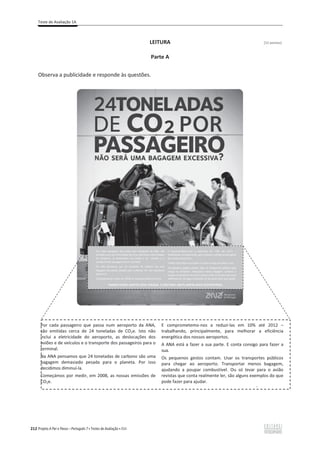 Teste de Avaliação 1A
212 Projeto A Par e Passo – Português 7 x Testes de Avaliação x ASA
LEITURA [12 pontos]
Parte A
Observa a publicidade e responde às questões.
Por cada passageiro que passa num aeroporto da ANA,
são emitidas cerca de 24 toneladas de CO2e. Isto não
inclui a eletricidade do aeroporto, as deslocações dos
aviões e de veículos e o transporte dos passageiros para o
terminal.
Na ANA pensamos que 24 toneladas de carbono são uma
bagagem demasiado pesada para o planeta. Por isso
decidimos diminuí-la.
Começámos por medir, em 2008, as nossas emissões de
CO2e.
E comprometemo-nos a reduzi-las em 10% até 2012 –
trabalhando, principalmente, para melhorar a eficiência
energética dos nossos aeroportos.
A ANA está a fazer a sua parte. E conta consigo para fazer a
sua.
Os pequenos gestos contam. Usar os transportes públicos
para chegar ao aeroporto. Transportar menos bagagem,
ajudando a poupar combustível. Ou só levar para o avião
revistas que conta realmente ler, são alguns exemplos do que
pode fazer para ajudar.
É
 