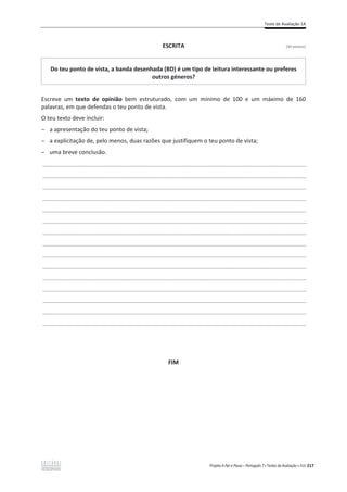 Teste de Avaliação 1A
Projeto A Par e Passo – Português 7 x Testes de Avaliação x ASA 217
ESCRITA [30 pontos]
Do teu ponto de vista, a banda desenhada (BD) é um tipo de leitura interessante ou preferes
outros géneros?
Escreve um texto de opinião bem estruturado, com um mínimo de 100 e um máximo de 160
palavras, em que defendas o teu ponto de vista.
O teu texto deve incluir:
ԟ a apresentação do teu ponto de vista;
ԟ a explicitação de, pelo menos, duas razões que justifiquem o teu ponto de vista;
ԟ uma breve conclusão.
___________________________________________________________________________________________________
___________________________________________________________________________________________________
___________________________________________________________________________________________________
___________________________________________________________________________________________________
___________________________________________________________________________________________________
___________________________________________________________________________________________________
___________________________________________________________________________________________________
___________________________________________________________________________________________________
___________________________________________________________________________________________________
___________________________________________________________________________________________________
___________________________________________________________________________________________________
___________________________________________________________________________________________________
___________________________________________________________________________________________________
___________________________________________________________________________________________________
___________________________________________________________________________________________________
FIM
 