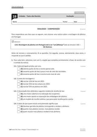Teste de Avaliação 1B
220 Projeto A Par e Passo – Português 7 x Testes de Avaliação x ASA
.ͻ VERSÃO B ͻ.
ORALIDADE – COMPREENSÃO [12 pontos]
Para responderes aos itens que se seguem, vais visionar uma notícia sobre a reciclagem do plástico
em Portugal.
Link: Reciclagem de plástico em Portugal está a ser “um falhanço” (até ao minuto 1:50) –
SIC Notícias
Antes de iniciares o visionamento, lê as questões. Em seguida, visiona, atentamente, duas vezes, e
responde ao que é pedido.
1. Para cada item, seleciona, com um X, a opção que completa corretamente a frase, de acordo com
o sentido da notícia.
1.1. Cada português produz, por ano, (3 pontos)
(A) setenta quilos de lixo e recicla apenas sete.
(B) sessenta quilos de lixo e pouco mais de sete são reciclados.
(C) sessenta quilos de lixo e recicla muito mais de sete.
1.2. A meta de reciclagem é (3 pontos)
(A) reciclar 12% de lixo em 2025.
(B) reciclar 55% do lixo urbano em 2025.
(C) reciclar 55% do plástico em 2025.
1.3. A Associação Zero defende o seguinte modelo de recolha de lixo: (3 pontos)
(A) uma maior cobertura na colocação dos ecopontos.
(B) uma maior aposta na separação das embalagens de plástico.
(C) um modelo de recolha seletiva, que passa pela recolha porta a porta.
1.4. A ideia de que quem recicla será premiado significa que (3 pontos)
(A) devolver garrafas de plástico corresponde a receber o dinheiro.
(B) quanto mais plástico reciclar, mais plástico recebe.
(C) quem reciclar mais plástico receberá mais dinheiro.
Nome ______________________________________________________________________Turma _________Data ___________
1B Unidade – Texto não literário Avaliação: _______________
 
