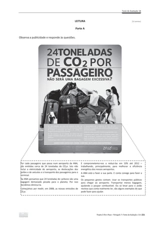 Teste de Avaliação 1B
Projeto A Par e Passo – Português 7 x Testes de Avaliação x ASA 221
LEITURA [12 pontos]
Parte A
Observa a publicidade e responde às questões.
Por cada passageiro que passa num aeroporto da ANA,
são emitidas cerca de 24 toneladas de CO2e. Isto não
inclui a eletricidade do aeroporto, as deslocações dos
aviões e de veículos e o transporte dos passageiros para o
terminal.
Na ANA pensamos que 24 toneladas de carbono são uma
bagagem demasiado pesada para o planeta. Por isso
decidimos diminuí-la.
Começámos por medir, em 2008, as nossas emissões de
CO2e.
E comprometemo-nos a reduzi-las em 10% até 2012 –
trabalhando, principalmente, para melhorar a eficiência
energética dos nossos aeroportos.
A ANA está a fazer a sua parte. E conta consigo para fazer a
sua.
Os pequenos gestos contam. Usar os transportes públicos
para chegar ao aeroporto. Transportar menos bagagem,
ajudando a poupar combustível. Ou só levar para o avião
revistas que conta realmente ler, são alguns exemplos do que
pode fazer para ajudar.
É
 