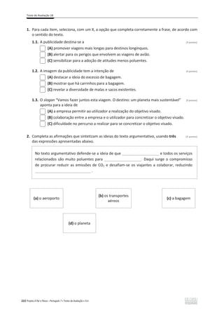 Teste de Avaliação 1B
222 Projeto A Par e Passo – Português 7 x Testes de Avaliação x ASA
1. Para cada item, seleciona, com um X, a opção que completa corretamente a frase, de acordo com
o sentido do texto.
1.1. A publicidade destina-se a (3 pontos)
(A) promover viagens mais longas para destinos longínquos.
(B) alertar para os perigos que envolvem as viagens de avião.
(C) sensibilizar para a adoção de atitudes menos poluentes.
1.2. A imagem da publicidade tem a intenção de (3 pontos)
(A) destacar a ideia do excesso de bagagem.
(B) mostrar que há carrinhos para a bagagem.
(C) revelar a diversidade de malas e sacos existentes.
1.3. O slogan “Vamos fazer juntos esta viagem. O destino: um planeta mais sustentável” (3 pontos)
aponta para a ideia de
(A) a empresa permitir ao utilizador a realização do objetivo visado.
(B) colaboração entre a empresa e o utilizador para concretizar o objetivo visado.
(C) dificuldade no percurso a realizar para se concretizar o objetivo visado.
2. Completa as afirmações que sintetizam as ideias do texto argumentativo, usando três (3 pontos)
das expressões apresentadas abaixo.
No texto argumentativo defende-se a ideia de que __________________ e todos os serviços
relacionados são muito poluentes para __________________. Daqui surge o compromisso
de procurar reduzir as emissões de CO2 e desafiam-se os viajantes a colaborar, reduzindo
___________________________ .
(a) o aeroporto
(b) os transportes
aéreos
(c) a bagagem
(d) o planeta
 