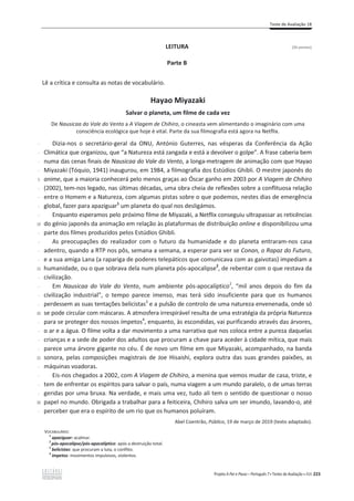 Teste de Avaliação 1B
Projeto A Par e Passo – Português 7 x Testes de Avaliação x ASA 223
LEITURA (26 pontos)
Parte B
Lê a crítica e consulta as notas de vocabulário.
Hayao Miyazaki
Salvar o planeta, um filme de cada vez
De Nausicaa do Vale do Vento a A Viagem de Chihiro, o cineasta vem alimentando o imaginário com uma
consciência ecológica que hoje é vital. Parte da sua filmografia está agora na Netflix.
-
-
-
-
5
-
-
-
-
10
-
-
-
-
15
-
-
-
-
20
-
-
-
-
25
-
-
-
-
30
-
Dizia-nos o secretário-geral da ONU, António Guterres, nas vésperas da Conferência da Ação
Climática que organizou, que “a Natureza está zangada e está a devolver o golpe”. A frase caberia bem
numa das cenas finais de Nausicaa do Vale do Vento, a longa-metragem de animação com que Hayao
Miyazaki (Tóquio, 1941) inaugurou, em 1984, a filmografia dos Estúdios Ghibli. O mestre japonês do
anime, que a maioria conhecerá pelo menos graças ao Óscar ganho em 2003 por A Viagem de Chihiro
(2002), tem-nos legado, nas últimas décadas, uma obra cheia de reflexões sobre a conflituosa relação
entre o Homem e a Natureza, com algumas pistas sobre o que podemos, nestes dias de emergência
global, fazer para apaziguar1
um planeta do qual nos desligámos.
Enquanto esperamos pelo próximo filme de Miyazaki, a Netflix conseguiu ultrapassar as reticências
do génio japonês da animação em relação às plataformas de distribuição online e disponibilizou uma
parte dos filmes produzidos pelos Estúdios Ghibli.
As preocupações do realizador com o futuro da humanidade e do planeta entraram-nos casa
adentro, quando a RTP nos pôs, semana a semana, a esperar para ver se Conan, o Rapaz do Futuro,
e a sua amiga Lana (a rapariga de poderes telepáticos que comunicava com as gaivotas) impediam a
humanidade, ou o que sobrava dela num planeta pós-apocalipse2
, de rebentar com o que restava da
civilização.
Em Nausicaa do Vale do Vento, num ambiente pós-apocalíptico2
, “mil anos depois do fim da
civilização industrial”, o tempo parece imenso, mas terá sido insuficiente para que os humanos
perdessem as suas tentações belicistas3
e a pulsão de controlo de uma natureza envenenada, onde só
se pode circular com máscaras. A atmosfera irrespirável resulta de uma estratégia da própria Natureza
para se proteger dos nossos ímpetos4
, enquanto, às escondidas, vai purificando através das árvores,
o ar e a água. O filme volta a dar movimento a uma narrativa que nos coloca entre a pureza daquelas
crianças e a sede de poder dos adultos que procuram a chave para aceder à cidade mítica, que mais
parece uma árvore gigante no céu. É de novo um filme em que Miyazaki, acompanhado, na banda
sonora, pelas composições magistrais de Joe Hisaishi, explora outra das suas grandes paixões, as
máquinas voadoras.
Eis-nos chegados a 2002, com A Viagem de Chihiro, a menina que vemos mudar de casa, triste, e
tem de enfrentar os espíritos para salvar o país, numa viagem a um mundo paralelo, o de umas terras
geridas por uma bruxa. Na verdade, e mais uma vez, tudo ali tem o sentido de questionar o nosso
papel no mundo. Obrigada a trabalhar para a feiticeira, Chihiro salva um ser imundo, lavando-o, até
perceber que era o espírito de um rio que os humanos poluíram.
Abel Coentrão, Público, 19 de março de 2019 (texto adaptado).
VOCABULÁRIO:
1
apaziguar: acalmar.
2
pós-apocalipse/pós-apocalíptico: após a destruição total.
3
belicistas: que procuram a luta, o conflito.
4
ímpetos: movimentos impulsivos, violentos.
 