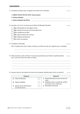 Teste de Avaliação 1B
224 Projeto A Par e Passo – Português 7 x Testes de Avaliação x ASA
1. Completa os tópicos que se seguem de acordo com o exemplo. (5 pontos)
a. Objeto cultural alvo da crítica: filmes (anime)
b. Títulos referidos:________________________________________________________________
c. Autor/realizador dos filmes: ______________________________________________________
2. Assinala, com um X, os temas que os filmes de Miyazaki abordam. (4 pontos)
(A) a distribuição de mensagens online.
(B) o desejo humano de controlo da Natureza.
(C) os problemas da ONU.
(D) a ação protetora das crianças.
(E) a vingança da Natureza.
(F) o futuro do planeta.
3. Completa a afirmação. (6 pontos)
3.1. O subtítulo da crítica “Salvar o planeta, um filme de cada vez” significa que o realizador
____________________________________________________________________________________________
____________________________________________________________________________________________
4. Retira do texto, entre as linhas 17 e 26, duas expressões que revelam a opinião positiva (6 pontos)
que o autor da crítica tem sobre os filmes.
________________________________________________________________________________________________
________________________________________________________________________________________________
________________________________________________________________________________________________
________________________________________________________________________________________________
5. Associa cada um dos tópicos da coluna A aos aspetos referidos pelo crítico na coluna B. (5 pontos)
Coluna A Coluna B
A. Obra de Miyazaki 1. Disponibilização de parte da obra do
autor.
B. Opção da Netflix 2. Reflexões sobre a relação de conflito
do Homem com a Natureza.
C. Banda sonora de Nausicaa
do Vale do Vento
3. Resultado excecional.
 