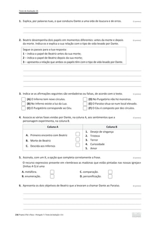 Teste de Avaliação 2A
236 Projeto A Par e Passo – Português 7 x Testes de Avaliação x ASA
1. Explica, por palavras tuas, o que conduziu Dante a uma vida de loucura e de erros. (5 pontos)
________________________________________________________________________________________________
________________________________________________________________________________________________
2. Beatriz desempenha dois papéis em momentos diferentes: antes da morte e depois (6 pontos)
da morte. Indica-os e explica a sua relação com o tipo de vida levado por Dante.
Segue os passos para a tua resposta:
1 വŝŶĚŝĐĂŽƉĂƉĞůĚĞĞĂƚƌŝǌĂŶƚĞƐĚĂƐƵĂŵŽƌƚĞ͖
2 വ ŝŶĚŝĐĂŽƉĂƉĞůĚĞĞĂƚƌŝǌĚĞƉŽŝƐĚĂƐƵĂŵŽƌƚĞ͖
3 വ apresenta a relação que ambos os papéis têm com o tipo de vida levado por Dante.
________________________________________________________________________________________________
________________________________________________________________________________________________
________________________________________________________________________________________________
________________________________________________________________________________________________
3. Indica se as afirmações seguintes são verdadeiras ou falsas, de acordo com o texto. (3 pontos)
(A) O Inferno tem nove círculos.
(B) No Inferno existe a luz da Lua.
(C) O Purgatório corresponde ao Céu.
(D) No Purgatório não há monstros.
(E) O Paraíso situa-se num local elevado.
(F) O Céu é composto por dez círculos.
4. Associa as várias fases vividas por Dante, na coluna A, aos sentimentos que a (3 pontos)
personagem experimenta, na coluna B.
Coluna A Coluna B
A. Primeiro encontro com Beatriz
B. Morte de Beatriz
C. Descida aos Infernos
1. Desejo de vingança
2. Tristeza
3. Terror
4. Curiosidade
5. Amor
5. Assinala, com um X, a opção que completa corretamente a frase. (3 pontos)
O recurso expressivo presente em «lembrava as madonas que estão pintadas nas nossas igrejas»
(linhas 4-5) é uma
A. metáfora.
B. enumeração.
C. comparação.
D. personificação.
6. Apresenta os dois objetivos de Beatriz que a levaram a chamar Dante ao Paraíso. (6 pontos)
________________________________________________________________________________________________
________________________________________________________________________________________________
________________________________________________________________________________________________
________________________________________________________________________________________________
 