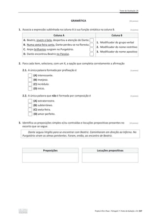 Teste de Avaliação 2A
Projeto A Par e Passo – Português 7 x Testes de Avaliação x ASA 237
GRAMÁTICA [20 pontos]
1. Associa a expressão sublinhada na coluna A à sua função sintática na coluna B. (4 pontos)
Coluna A Coluna B
A. Beatriz, jovem e bela, despertou a atenção de Dante.
B. Numa sexta-feira santa, Dante perdeu-se na floresta.
C. Anjos brilhantes surgiam no Purgatório.
D. Dante encontrou Beatriz no Paraíso.
1. Modificador do grupo verbal
2. Modificador do nome restritivo
3. Modificador do nome apositivo
2. Para cada item, seleciona, com um X, a opção que completa corretamente a afirmação
2.1. A única palavra formada por prefixação é (3 pontos)
(A) interessante.
(B) invejoso.
(C) incrédulo.
(D) início.
2.2. A única palavra que não é formada por composição é (3 pontos)
(A) extraterrestre.
(B) subterrâneo.
(C) sexta-feira.
(D) amor-perfeito.
3. Identifica as preposições simples e/ou contraídas e locuções prepositivas presentes no (10 pontos)
excerto que se segue.
Dante seguiu Virgílio para se encontrar com Beatriz. Caminharam em direção ao Inferno. No
Purgatório viram as almas penitentes. Foram, então, ao encontro de Beatriz.
Preposições Locuções prepositivas
 