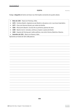Teste de Avaliação 2A
238 Projeto A Par e Passo – Português 7 x Testes de Avaliação x ASA
ESCRITA (30 pontos)
Redige a biografia de Dante com base nas informações constantes do quadro abaixo.
Apresenta um texto de 120 a 180 palavras.
___________________________________________________________________________________________________
___________________________________________________________________________________________________
___________________________________________________________________________________________________
___________________________________________________________________________________________________
___________________________________________________________________________________________________
___________________________________________________________________________________________________
___________________________________________________________________________________________________
___________________________________________________________________________________________________
___________________________________________________________________________________________________
___________________________________________________________________________________________________
___________________________________________________________________________________________________
___________________________________________________________________________________________________
___________________________________________________________________________________________________
___________________________________________________________________________________________________
___________________________________________________________________________________________________
___________________________________________________________________________________________________
___________________________________________________________________________________________________
___________________________________________________________________________________________________
___________________________________________________________________________________________________
FIM
x Maio de 1265 വ Nasce em Florença, Itália.
x 1274 വ Conhece Beatriz. Apaixona-se por Beatriz e ela passa a ser a sua musa inspiradora.
x 1277 വ Casa com Gemma Donati, por ordem da família.
x 1281 വ Reencontra Beatriz. Escreve-lhe os primeiros poemas de amor.
x 1290 വ Beatriz morre. Contudo, continua a inspirar a poesia de Dante.
x 1302 വ Expulso de Florença por razões políticas, vive entre Verona, Bolonha e Ravena.
x Setembro de 1321 – Morre em Ravena, Itália.
 