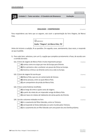 Teste de Avaliação 2B
240 Projeto A Par e Passo – Português 7 x Testes de Avaliação x ASA
.ͻ VERSÃO B ͻ.
ORALIDADE – COMPREENSÃO [12 pontos]
Para responderes aos itens que se seguem, vais ouvir a apresentação do livro Viagens, de Marco
Polo.
Áudio: “Viagens”, de Marco Polo, TSF
Antes de iniciares a audição, lê as questões. Em seguida, ouve, atentamente, duas vezes, e responde
ao que é pedido.
1. Para cada item, seleciona, com um X, a opção que completa corretamente a frase, de acordo com
o sentido do texto.
1.1. O livro de viagens de Marco Polo é muito importante porque (3 pontos)
(A) contou como era viajar por mar da Europa para Oriente.
(B) foi o primeiro a dar a conhecer um pouco da China na Europa.
(C) mostrou à China e ao Oriente como era a vida na Europa.
1.2. O livro de viagens foi escrito por (3 pontos)
(A) Marco Polo, que era um comerciante de Veneza.
(B) várias pessoas, entre as quais Marco Polo.
(C) um companheiro de prisão de Marco Polo.
1.3. O livro conta histórias recolhidas (3 pontos)
(A) ao longo de vinte e quatro anos de viagens.
(B) a partir do relato de um imperador amigo de Marco Polo.
(C) com base em relatos de habitantes de várias partes do Oriente.
1.4. Um dos costumes relatados no livro (3 pontos)
(A) é o casamento de filhos falecidos, entre os Tártaros.
(B) corresponde às festas dedicadas ao outro mundo pelos Tártaros.
(C) é o casamento de um filho falecido com uma jovem de uma família próxima.
2B Unidade 2 – Texto narrativo – O Cavaleiro da Dinamarca Avaliação: _______________
 