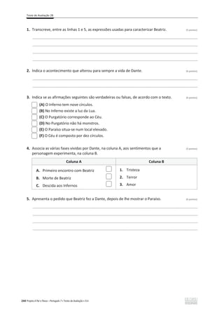 Teste de Avaliação 2B
244 Projeto A Par e Passo – Português 7 x Testes de Avaliação x ASA
1. Transcreve, entre as linhas 1 e 5, as expressões usadas para caracterizar Beatriz. (5 pontos)
________________________________________________________________________________________________
________________________________________________________________________________________________
________________________________________________________________________________________________
________________________________________________________________________________________________
2. Indica o acontecimento que alterou para sempre a vida de Dante. (6 pontos)
________________________________________________________________________________________________
________________________________________________________________________________________________
3. Indica se as afirmações seguintes são verdadeiras ou falsas, de acordo com o texto. (6 pontos)
(A) O Inferno tem nove círculos.
(B) No Inferno existe a luz da Lua.
(C) O Purgatório corresponde ao Céu.
(D) No Purgatório não há monstros.
(E) O Paraíso situa-se num local elevado.
(F) O Céu é composto por dez círculos.
4. Associa as várias fases vividas por Dante, na coluna A, aos sentimentos que a (3 pontos)
personagem experimenta, na coluna B.
Coluna A Coluna B
A. Primeiro encontro com Beatriz
B. Morte de Beatriz
C. Descida aos Infernos
1. Tristeza
2. Terror
3. Amor
5. Apresenta o pedido que Beatriz fez a Dante, depois de lhe mostrar o Paraíso. (6 pontos)
________________________________________________________________________________________________
________________________________________________________________________________________________
________________________________________________________________________________________________
________________________________________________________________________________________________
 