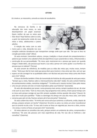 Teste de Avaliação 3A
Projeto A Par e Passo – Português 7 x Testes de Avaliação x ASA 253
LEITURA [12 pontos]
Lê o texto e, se necessário, consulta as notas de vocabulário.
_____________________________
-
-
-
-
5
-
-
-
-
10
-
-
-
-
15
-
-
-
-
20
-
-
-
-
25
-
-
-
-
30
-
-
-
-
35
-
-
Na estrutura da família e da
educação dos mais novos, os avós
desempenham um papel essencial.
Quem melhor do que os netos para
falar disso? Hoje falamos sobre os avós,
a partir do testemunho vivido de nove
netos e netas, adolescentes e jovens
adultos.
A relação dos netos com os avós
marca para a vida, deixando nos seus
corações vivências duradouras que transportam consigo onde quer que vão: “Sei que os levo no
coração para todo o lado” (Alice).
Os avós ensinam, transmitem valores, crenças, tradições e rituais através de comportamentos e
palavras que revelam uma sabedoria feita de experiência e que surpreende os netos, influenciando a
construção da sua personalidade: “Os meus avós mostraram-me a pessoa que quero ser quando
chegar à idade deles, são pessoas que levam a sua vida a pensar em como ajudar a sua família e as
pessoas que os rodeiam” (Teresa).
Os avós servem de referência, de modelos para as vidas dos netos que, muitas vezes, tentam
imitar: “Acho que não há mais nada que possa dizer para mostrar o meu amor por eles, sem ser que
espero um dia conseguir ter as qualidades deles e ser tão boa avó para meus netos como eles foram
para mim” (Alice).
O futuro da família também é feito da transmissão de histórias de vida passada de avós para netos:
“Sempre que a visito, falamos sobre a interessantíssima vida dela” (João). Os avós contam histórias
de acontecimentos vividos, memórias instigantes1
: “A minha avó é mesmo incrível. Estou pelo menos
uma vez por semana com ela e é muito inspiradora pelas suas histórias” (Leonardo).
Os avós são educadores por prazer, numa presença mais serena, sempre saudosos de ver, de estar
e de ouvir os seus netos: “Com os meus avós, faço programas mais calmos; é bom passar tempo com
os meus avós porque consigo ver que têm sempre saudades minhas quando não estou” (Vasco). Os
avós têm muito para partilhar: “Todos os domingos há almoço em casa dos meus avós, com tanta
conversa para pôr em dia, ficamos sempre até à hora de jantar” (Catarina).
Os avós cuidam dos netos: “A minha avó nunca acha que comemos o suficiente, então, depois do
almoço, prepara sempre um lanche” (Catarina). Há entre os avós e os netos um amor incondicional
que se constrói no dia a dia: “O meu avô é como se fosse um segundo pai, leva-me a sítios, ensina-
-me coisas, é como se fosse um pai para mim” (Leonardo).
Os netos adoram os conselhos dos avós, porque sentem um ambiente de calma, compreensão e
tolerância: “Os avós são pessoas com mais experiência de vida. Por isso são os melhores a dar
conselhos” (Catarina).
 