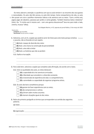 Teste de Avaliação 3A
254 Projeto A Par e Passo – Português 7 x Testes de Avaliação x ASA
-
-
40
Os netos adoram a atenção e a paciência com que os avós tentam ir ao encontro dos seus gostos
e necessidades. Os avós não têm pressa, os avós têm tempo. Como companheiros de vida, os avós
têm prazer em criar e partilhar momentos lúdicos e de aventura com os netos: “Com a minha avó,
jogava jogos de tabuleiro, passeava por jardins e comia gelados. Também fazíamos bolos e bolachas”
(Inês). Ou: “ŵŝŶŚĂĂǀſĠŵĞƐŵŽĂǀſവĐŽŵƵŵĂŐĞŶŝĐĂĚĞƐĐŽŵƵŶĂů2
leva-nos para todo o lado,
cinema, museus” (Rita).
Eva-Delgado Martins, in P2, separata do jornal Público, 15 de março de 2020.
VOCABULÁRIO:
1
instigante: que aconselha.
2
descomunal: fora do comum, invulgar.
1. Seleciona, com um X, a opção que poderia servir de título para este texto porque sintetiza (3 pontos)
o assunto, não se focando só num aspeto.
(A) Avós: espaço de diversão dos netos
(B) Avós: uma marca na construção da personalidade
(C) Avós: uma vida a imitar
(D) Avós: as histórias que não se perdem
1.1. Explica a tua opção.
____________________________________________________________________________
____________________________________________________________________________
____________________________________________________________________________________________
2. Para cada item, seleciona a opção que completa cada afirmação, de acordo com o texto.
2.1. Entre as qualidades dos avós, os netos destacam (3 pontos)
(A) a capacidade de criar aventuras arriscadas.
(B) a liberdade que concedem e a diversão constante.
(C) a transmissão de experiência de vida e o companheirismo.
(D) a serenidade e a capacidade de organizar programas ativos.
2.2. Os avós são bons conselheiros porque (3 pontos)
(A) gostam de fazer experiências com os netos.
(B) são compreensivos e calmos.
(C) já leram sobre muitos assuntos.
(D) viveram situações iguais às dos netos.
3. Retira do primeiro parágrafo os termos que correspondem ao sentido das seguintes (3 pontos)
palavras.
a) relato:________________________________________________________________________
_____________________________________________________________________________
b) organização:_________________________________________________________________________________
_____________________________________________________________________________
 