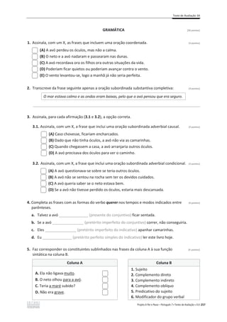 Teste de Avaliação 3A
Projeto A Par e Passo – Português 7 x Testes de Avaliação x ASA 257
GRAMÁTICA [20 pontos]
1. Assinala, com um X, as frases que incluem uma oração coordenada. (3 pontos)
(A) A avó perdeu os óculos, mas não a calma.
(B) O neto e a avó nadaram e passearam nas dunas.
(C) A avó recordava ora os filhos ora outras situações da vida.
(D) Poderiam ficar quietos ou poderiam avançar contra o vento.
(E) O vento levantou-se, logo a manhã já não seria perfeita.
2. Transcreve da frase seguinte apenas a oração subordinada substantiva completiva: (3 pontos)
O mar estava calmo e as ondas eram baixas, pelo que a avó pensou que era seguro.
________________________________________________________________________________________________
3. Assinala, para cada afirmação (3.1 e 3.2), a opção correta.
3.1. Assinala, com um X, a frase que inclui uma oração subordinada adverbial causal. (3 pontos)
(A) Caso chovesse, ficariam encharcados.
(B) Dado que não tinha óculos, a avó não via as camarinhas.
(C) Quando chegassem a casa, a avó arranjaria outros óculos.
(D) A avó precisava dos óculos para ver o caminho.
3.2. Assinala, com um X, a frase que inclui uma oração subordinada adverbial condicional. (3 pontos)
(A) A avó questionava-se sobre se teria outros óculos.
(B) A avó não se sentou na rocha sem ter os devidos cuidados.
(C) A avó queria saber se o neto estava bem.
(D) Se a avó não tivesse perdido os óculos, estaria mais descansada.
4. Completa as frases com as formas do verbo querer nos tempos e modos indicados entre (4 pontos)
parênteses.
a. Talvez a avó ______________ (presente do conjuntivo) ficar sentada.
b. Se a avó _______________ (pretérito imperfeito do conjuntivo) correr, não conseguiria.
c. Eles _______________ (pretérito imperfeito do indicativo) apanhar camarinhas.
d. Eu ______________ (pretérito perfeito simples do indicativo) ler este livro hoje.
5. Faz corresponder os constituintes sublinhados nas frases da coluna A à sua função (4 pontos)
sintática na coluna B.
Coluna A Coluna B
A. Ela não ligava muito.
B. O neto olhou para a avó.
C. Teria a maré subido?
D. Não era grave.
1. Sujeito
2. Complemento direto
3. Complemento indireto
4. Complemento oblíquo
5. Predicativo do sujeito
6. Modificador do grupo verbal
 