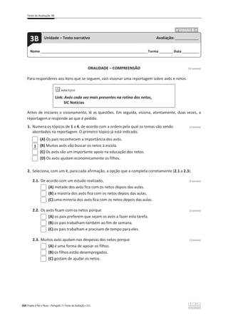 Teste de Avaliação 3B
260 Projeto A Par e Passo – Português 7 x Testes de Avaliação x ASA
.ͻ VERSÃO B ͻ.
ORALIDADE – COMPREENSÃO [12 pontos]
Para responderes aos itens que se seguem, vais visionar uma reportagem sobre avós e netos.
Link: Avós cada vez mais presentes na rotina dos netos,
SIC Notícias
Antes de iniciares o visionamento, lê as questões. Em seguida, visiona, atentamente, duas vezes, a
reportagem e responde ao que é pedido.
1. Numera os tópicos de 1 a 4, de acordo com a ordem pela qual os temas vão sendo (3 pontos)
abordados na reportagem. O primeiro tópico já está indicado.
(A) Os pais reconhecem a importância dos avós.
(B) Muitos avós vão buscar os netos à escola.
(C) Os avós são um importante apoio na educação dos netos.
(D) Os avós ajudam economicamente os filhos.
2. Seleciona, com um X, para cada afirmação, a opção que a completa corretamente (2.1 a 2.3).
2.1. De acordo com um estudo realizado, (3 pontos)
(A) metade dos avós fica com os netos depois das aulas.
(B) a maioria dos avós fica com os netos depois das aulas.
(C) uma minoria dos avós fica com os netos depois das aulas.
2.2. Os avós ficam com os netos porque (3 pontos)
(A) os pais preferem que sejam os avós a fazer esta tarefa.
(B) os pais trabalham também ao fim de semana.
(C) os pais trabalham e precisam de tempo para eles.
2.3. Muitos avós ajudam nas despesas dos netos porque (3 pontos)
(A) é uma forma de apoiar os filhos.
(B) os filhos estão desempregados.
(C) gostam de ajudar os netos.
1
Nome ______________________________________________________________________Turma _________Data ___________
3B Unidade – Texto narrativo Avaliação: _______________
 