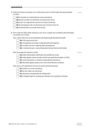 Teste de Avaliação 4A
274 Projeto A Par e Passo – Português 7 x Testes de Avaliação x ASA
1. Ordena as frases de acordo com a ordem pela qual as informações são apresentadas (3 pontos)
no texto.
(A) O sal pode ser substituído por ervas aromáticas.
(B) Devem escolher-se alimentos com baixo teor de sal.
(C) O sal é um ingrediente comum em muitos alimentos.
(D) Os portugueses são um dos povos que consome mais sal.
(E) A hipertensão é a pressão arterial alta.
2. Para cada item (2.1 a 2.3), seleciona, com um X, a opção que completa cada afirmação,
de acordo com o texto.
2.1. A dose diária de sal recomendada pela Organização Mundial de Saúde (3 pontos)
(A) é de 5 gramas por dia.
(B) corresponde ao sal que é ingerido pelos portugueses.
(C) é o dobro da que é ingerida pelos portugueses.
(D) é metade da que é aconselhada pelo Serviço Nacional de Saúde.
2.2. Os perigos do sal para a saúde (3 pontos)
(A) estão relacionados sobretudo com problemas renais.
(B) estão ligados à baixa tensão arterial que pode desencadear um AVC.
(C) só são relevantes se existirem antecedentes familiares.
(D) não estão ligados apenas aos riscos de problemas cardíacos.
2.3. O sal é um ingrediente comum em vários alimentos porque (3 pontos)
(A) substitui as ervas aromáticas.
(B) dá mais sabor aos alimentos.
(C) sabe bem acompanhado de refrigerante.
(D) é tradição ingeri-lo ao pequeno-almoço ou em pequenos lanches.
 