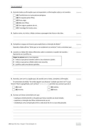 Teste de Avaliação 4A
276 Projeto A Par e Passo – Português 7 x Testes de Avaliação x ASA
1. Assinala todas as afirmações que correspondem a informações sobre o rei Leandro. (3 pontos)
(A) Transformou-se numa pessoa perigosa.
(B) Foi expulso pelas filhas.
(C) Ficou cego.
(D) Não tem filhas.
(E) Tem alguns poderes de rei.
(F) É mendigo há muitos anos.
2. Explica como, no início, o Bobo contava a passagem das horas e dos dias. (4 pontos)
________________________________________________________________________________________________
________________________________________________________________________________________________
3. Completa o espaço em branco para explicitares a intenção do Bobo? (3 pontos)
Quando o Bobo afirma “Acho que se me acabaram os números” está a constatar que ____________ .
4. Leandro e o Bobo têm ideias diferentes sobre o estatuto e o poder de Leandro. (5 pontos)
Apresenta-as e justifica-as.
Segue os passos para a tua resposta:
1 വŝŶĚŝĐĂŽƋƵĞƉĞŶƐĂĞĂŶĚƌŽƐŽďƌĞŽƐĞƵĞƐƚĂƚƵƚŽĞƉŽĚĞƌ͖
2 വŝŶĚŝĐĂŽƋƵĞƉĞŶƐĂŽŽďŽƐŽďƌĞĞƐƐĞĂƐƐƵŶƚŽ͖
3 വũƵƐƚŝĨŝĐĂĐĂĚĂƵŵĂĚĞƐƐĂƐŽƉŝŶŝƁĞƐ͘
________________________________________________________________________________________________
________________________________________________________________________________________________
________________________________________________________________________________________________
5. Assinala, com um X, a opção que, de acordo com o texto, completa a afirmação. (3 pontos)
O comentário do Bobo “Se então alguém vos dissesse ‘cuidado que ele é rei’? o que
fariam? Riam à gargalhada, com certeza” (linhas 25 e 26) permite-nos concluir que ele é
(A) cruel.
(B) trocista.
(C) realista.
(D) louco.
6. Escreve um breve comentário em que (8 pontos)
വ ĞǆƉůŝƋƵĞƐƐŝŶƚĞƚŝĐĂŵĞŶƚĞĂƐŝƚƵĂĕĆŽƋƵĞůĞǀŽƵĞĂŶĚƌŽĂŽĂƚƵĂůĞƐƚĂĚŽ͖
വ ĞǆƉůŝĐŝƚĞƐĂŝŶƚĞŶĕĆŽĚĂƐĨŝůŚĂƐƌĞůĂƚŝǀĂŵĞŶƚĞĂŽƌĞŝ͖
വ estabeleças uma comparação entre a vida atual do rei e a sua vida passada.
________________________________________________________________________________________________
________________________________________________________________________________________________
________________________________________________________________________________________________
________________________________________________________________________________________________
________________________________________________________________________________________________
 