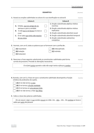 Teste de Avaliação 4A
Projeto A Par e Passo – Português 7 x Testes de Avaliação x ASA 277
GRAMÁTICA [20 pontos]
1. Associa as orações sublinhadas na coluna A à sua classificação na coluna B. (3 pontos)
Coluna A Coluna B
A. O Bobo, que era amigo do rei,
alertava-o para a verdade.
B. A vida que o rei levava era dura e
cruel.
C. O rei sabia que tinha sido expulso
do seu reino.
1. Oração subordinada adjetiva relativa
restritiva
2. Oração subordinada adjetiva relativa
explicativa
3. Oração subordinada adverbial causal
4. Oração subordinada adverbial temporal
5. Oração subordinada substantiva
completiva
2. Assinala, com um X, todas as palavras que se formaram com o prefixo in-. (3 pontos)
(A) Inaceitável.
(B) Inalação.
(C) Inatacável.
(D) Indisciplinado.
(E) Incêndio.
3. Reescreve a frase seguinte substituindo os constituintes sublinhados pela forma (5 pontos)
correta do pronome. Procede às alterações necessárias.
O rei fará justiça quando a vida não exigir tantos esforços a ambos.
________________________________________________________________________________________________
________________________________________________________________________________________________
4. Assinala, com um X, a frase em que o constituinte sublinhado desempenha a função (3 pontos)
sintática de predicativo do sujeito.
(A) O rei não tornou a casa.
(B) O rei tornou a ficção realidade.
(C) O rei tornou-se uma pessoa triste.
(D) O rei não tornou a falar das filhas.
5. Indica a classe das palavras sublinhadas. (6 pontos)
Ele via nascer o Sol e a sua sombra escura no chão. Um… dois… três… Ele contava as horas e
sabia que outro dia passara
________________________________________________________________________________________________
________________________________________________________________________________________________
 