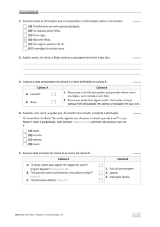 Teste de Avaliação 4B
284 Projeto A Par e Passo – Português 7 x Testes de Avaliação x ASA
1. Assinala todas as afirmações que correspondem a informações sobre o rei Leandro. (6 pontos)
(A) Transformou-se numa pessoa perigosa.
(B) Foi expulso pelas filhas.
(C) Ficou cego.
(D) Não tem filhas.
(E) Tem alguns poderes de rei.
(F) É mendigo há muitos anos.
2. Explica como, no início, o Bobo contava a passagem das horas e dos dias. (5 pontos)
________________________________________________________________________________________________
________________________________________________________________________________________________
________________________________________________________________________________________________
3. Associa a cada personagem da coluna A a ideia defendida na coluna B. (4 pontos)
Coluna A Coluna B
A. Leandro
1. Pensa que o rei não tem poder, porque eles vivem como
mendigos, sem comida e sem teto.
2. Pensa que ainda tem algum poder. Tem estas crenças
porque tem dificuldade em aceitar a realidade em que vive.
B. Bobo
4. Assinala, com um X, a opção que, de acordo com o texto, completa a afirmação. (5 pontos)
O comentário do Bobo “Se então alguém vos dissesse ‘cuidado que ele é rei’? o que
fariam? Riam à gargalhada, com certeza” (linhas 24 e 25) permite-nos concluir que ele
é
(A) cruel.
(B) trocista.
(C) realista.
(D) louco.
5. Associa cada exemplo da coluna A ao nome da coluna B. (6 pontos)
Coluna A Coluna B
A. “A sério: veem aqui algum rei? Digam lá: veem?
O quê? Aquele?” (linhas 23 e 24)
B. “Há quantos anos caminhamos, meu pobre amigo?”
(linha 3)
C. “(Conta pelos dedos)” (linha 11)
1. Fala da personagem
2. Aparte
3. Indicação cénica
1
 