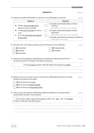Teste de Avaliação 4B
Projeto A Par e Passo – Português 7 x Testes de Avaliação x ASA 285
GRAMÁTICA [20 pontos]
1. Associa as orações sublinhadas na coluna A à sua classificação na coluna B. (3 pontos)
Coluna A Coluna B
A. O Bobo, que era amigo do rei,
alertava-o para a verdade.
B. A vida que o rei levava era dura e
cruel.
C. O rei sabia que tinha sido expulso
do seu reino.
1. Oração subordinada adjetiva relativa
restritiva
(associada a um nome, sem vírgulas)
2. Oração subordinada adjetiva relativa
explicativa
(associada a um nome, entre vírgulas)
3. Oração subordinada substantiva completiva
(associada a um verbo)
2. Assinala, com um X, todas as palavras que se formaram com o prefixo in-. (3 pontos)
(A) Inaceitável.
(B) Inalação.
(C) Inatacável.
(D) Indisciplinado.
(E) Incêndio.
3. Reescreve a frase seguinte substituindo os constituintes sublinhados pela forma (5 pontos)
correta do pronome. Procede às alterações necessárias.
O rei fará justiça quando a vida não exigir tantos esforços a ambos.
________________________________________________________________________________________________
________________________________________________________________________________________________
4. Assinala, com um X, a frase em que o constituinte sublinhado desempenha a função (3 pontos)
sintática de predicativo do sujeito.
(A) O rei não tornou a casa.
(B) O rei tornou a ficção realidade.
(C) O rei tornou-se uma pessoa triste.
5. Indica a classe das palavras sublinhadas (adjetivo qualificativo / verbo principal / (6 pontos)
quantificador numeral / nome próprio).
Ele via nascer o Sol e a sua sombra escura no chão. Um… dois… três… Ele contava
as horas e sabia que outro dia passara
________________________________________________________________________________________________
________________________________________________________________________________________________
________________________________________________________________________________________________
 