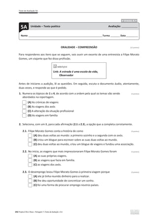 Teste de Avaliação 5A
292 Projeto A Par e Passo – Português 7 x Testes de Avaliação x ASA
.ͻ VERSÃO A ͻ.
ORALIDADE – COMPREENSÃO [12 pontos]
Para responderes aos itens que se seguem, vais ouvir um excerto de uma entrevista a Filipe Morato
Gomes, um viajante que fez disso profissão.
Link: A estrada é uma escola da vida,
Observador
Antes de iniciares a audição, lê as questões. Em seguida, escuta o documento áudio, atentamente,
duas vezes, e responde ao que é pedido.
1. Numera os tópicos de 1 a 4, de acordo com a ordem pela qual os temas vão sendo (3 pontos)
abordados na reportagem.
(A) As crónicas de viagens
(B) As viagens dos avós
(C) A alteração da situação profissional
(D) As viagens em família
2. Seleciona, com um X, para cada afirmação (2.1 a 2.3), a opção que a completa corretamente.
2.1. Filipe Morato Gomes conta a história de como (3 pontos)
(A) deu duas voltas ao mundo: a primeira sozinho e a segunda com os avós.
(B) criou um blogue para escrever sobre as suas duas voltas ao mundo.
(C) deu duas voltas ao mundo, criou um blogue de viagens e fundou uma associação.
2.2. No início, as viagens que mais impressionaram Filipe Morato Gomes foram (3 pontos)
(A) as suas próprias viagens.
(B) as viagens que fazia em família.
(C) as viagens dos avós.
2.3. O desemprego levou Filipe Morato Gomes à primeira viagem porque (3 pontos)
(A) ele já tinha reunido dinheiro para a realizar.
(B) lhe deu oportunidade de concretizar um sonho.
(C) foi uma forma de procurar emprego noutros países.
Nome ______________________________________________________________________Turma _________Data ___________
5A Unidade – Texto poético Avaliação: _______________
 