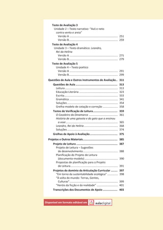 Teste de Avaliação 3
Unidade 2 – Texto narrativo: “Avó e neto
contra vento e areia”
Versão A ................................................................ 251
Versão B................................................................. 259
Teste de Avaliação 4
Unidade 3 – Texto dramático: Leandro,
Rei da Helíria
Versão A ................................................................ 271
Versão B................................................................. 279
Teste de Avaliação 5
Unidade 4 – Texto poético
Versão A ................................................................ 291
Versão B................................................................. 299
Questões de Aula e Outros Instrumentos de Avaliação.. 311
Questões de Aula................................................... 313
Leitura...................................................................... 313
Educação Literária ................................................... 323
Escrita....................................................................... 333
Gramática ................................................................ 341
Soluções................................................................... 354
Grelha-modelo de cotação e correção .................... 358
Testes de Verificação de Leitura.............................. 359
O Cavaleiro da Dinamarca ...................................... 361
História de uma gaivota e do gato que a ensinou
a voar..................................................................... 365
Leandro, Rei da Helíria............................................. 368
Soluções................................................................... 374
Grelhas de Apoio à Avaliação.................................. 375
Projetos e Outros Materiais.......................................... 385
Projeto de Leitura .................................................. 387
Projeto de Leitura – Sugestões
de desenvolvimento.............................................. 388
Planificação do Projeto de Leitura
(documento-modelo)............................................ 390
Propostas de planificação para o Projeto
de Leitura............................................................... 391
Projetos do domínio da Articulação Curricular ........ 397
“Em torno da sustentabilidade ecológica” .............. 398
“À volta do mundo: Terras, Gentes,
Culturas”................................................................ 399
“Heróis da ficção e da realidade” ............................ 401
Transcrições dos Documentos de Apoio.................. 403
Disponível em formato editável em
 