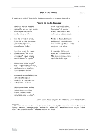 Teste de Avaliação 5A
Projeto A Par e Passo – Português 7 x Testes de Avaliação x ASA 295
EDUCAÇÃO LITERÁRIA [26 pontos]
Lê o poema de António Gedeão. Se necessário, consulta as notas de vocabulário.
Poema da malta das naus
-
-
-
-
5
-
-
-
-
10
-
-
-
-
15
-
-
-
-
20
-
-
-
-
Lancei ao mar um madeiro,
espetei-lhe um pau e um lençol.
Com palpite marinheiro
medi a altura do Sol.
Deu-me o vento de feição,
levou-me ao cabo do mundo.
pelote1
de vagabundo,
rebotalho2
de gibão3
.
Dormi no dorso4
das vagas,
pasmei na orla5
das praias
arreneguei6
, roguei pragas,
mordi pelouros7
e zagaias8
.
Chamusquei o pelo hirsuto9
,
tive o corpo em chagas10
vivas,
estalaram-me as gengivas,
apodreci de escorbuto.
Com a mão esquerda benzi-me,
com a direita esganei.
Mil vezes no chão, bati-me,
outras mil me levantei.
Meu riso de dentes podres
ecoou nas sete partidas.
Fundei cidades e vidas,
rompi as arcas e os odres11
.
Tremi no escuro da selva,
Alambique12
de suores.
Estendi na areia e na relva
mulheres de todas as cores.
Moldei as chaves do mundo
a que outros chamaram seu,
mas quem mergulhou no fundo
do sonho, esse, fui eu.
O meu sabor é diferente.
Provo-me e saibo-me a sal.
Não se nasce impunemente
nas praias de Portugal.
25
-
-
-
-
30
-
-
-
-
35
-
António Gedeão, Poesias Completas 1956-1967, Lisboa, Livraria Sá da Costa, 1987.
VOCABULÁRIO:
1
pelote: antigo vestuário com abas.
2
rebotalho: aquilo que sobra, restos.
3
gibão: antiga veste sem mangas.
4
dorso: parte
superior;
5
orla: beira.
6
arrenegar: zangar.
7
pelouro: bala.
8
zagaia: lança.
9
hirsuto: emaranhado, enriçado.
10
chaga:
ferida.
11
odre: recipiente de couro.
12
alambique: aparelho para destilar.
 