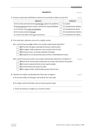 Teste de Avaliação 5A
Projeto A Par e Passo – Português 7 x Testes de Avaliação x ASA 297
GRAMÁTICA [20 pontos]
1. Associa a expressão sublinhada na coluna A à sua função sintática na coluna B. (5 pontos)
Coluna A Coluna B
A. Os turistas permaneceram em Portugal, apesar da pandemia.
B. Os portugueses devem mostrar sentido de responsabilidade.
C. A cronista mora junto ao aeroporto.
D. Os turistas visitam Portugal.
E. A autora do texto conta-nos o que pensa.
1. Sujeito
2. Complemento oblíquo
3. Complemento direto
4. Complemento indireto
5. Predicativo do sujeito
2. Para cada item, seleciona, com um X, a opção correta.
2.1. A única frase que não contém uma oração subordinada adverbial é (3 pontos)
(A) O turista entregou o passaporte porque o polícia pediu.
(B) As viagens estão suspensas, mas o turismo está em alta.
(C) Se houver voos, os turistas voltarão a Portugal.
(D) O polícia viu os documentos para verificar a identidade do turista.
2.2. A única frase que contém uma oração subordinada substantiva completiva é (3 pontos)
(A) Está de tal maneira bom tempo que os turistas não desistem de passear.
(B) A turista mudará de hotel se tiver oportunidade.
(C) O turista disse que estava de saída.
(D) As viagens estão condicionadas porque não há voos.
3. Classifica as orações coordenadas das frases que se seguem. (9 pontos)
a. Os turistas estão em Portugal, mas terão de sair mais cedo.
______________________________________________________________________________
b. As viagens serão retomadas, pois os turistas querem viajar.
______________________________________________________________________________
c. Temos de retomar as viagens ou o turismo sofrerá.
______________________________________________________________________________
 