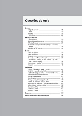 Projeto A Par e Passo - Português 7 x Testes de Avaliação x ASA
Questões de Aula
Leitura
Artigo de opinião ........................................................ 315
Crítica ......................................................................... 317
Biografia ..................................................................... 319
Publicidade ................................................................. 321
Educação Literária
Conto popular ............................................................ 323
O Cavaleira da Dinamarca ......................................... 325
“Mestre Finezas” ........................................................ 327
História de uma gaivota e do gato que a ensinou
a voar....................................................................... 329
Leandro, Rei da Helíria................................................ 331
Escrita
Texto de opinião ........................................................ 333
Texto expositivo ......................................................... 334
Resumo ...................................................................... 335
Comentário – “Mestre Finezas” ................................. 337
Comentário – História de uma gaivota e do gato
que a ensinou a voar................................................ 338
Comentário – “Ladino” ............................................... 339
Biografia ..................................................................... 340
Gramática
Verbos: conjugação, flexão e classes ......................... 341
Advérbio e locução adverbial ..................................... 342
Modificador do grupo verbal e modificador do nome .... 343
Preposição e locução prepositiva .............................. 344
Formação de palavras ................................................ 345
Coordenação .............................................................. 346
Variação geográfica do português ............................. 347
Formas do pronome pessoal átono............................ 348
Subordinação adverbial e substantiva completiva .... 349
Subordinação adjetiva relativa .................................. 350
Gramática global 1 ..................................................... 351
Gramática global 2 ..................................................... 352
Gramática global 3...................................................... 353
Soluções............................................................................. 354
Grelha-modelo de cotação e correção ............................ 358
 