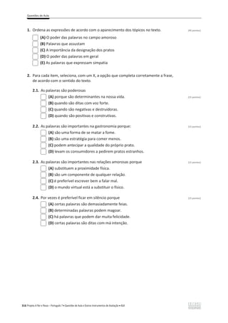 Questões de Aula
316 Projeto A Par e Passo – Português 7 x Questões de Aula e Outros Instrumentos de Avaliação x ASA
1. Ordena as expressões de acordo com o aparecimento dos tópicos no texto. (40 pontos)
(A) O poder das palavras no campo amoroso
(B) Palavras que assustam
(C) A importância da designação dos pratos
(D) O poder das palavras em geral
(E) As palavras que expressam simpatia
2. Para cada item, seleciona, com um X, a opção que completa corretamente a frase,
de acordo com o sentido do texto.
2.1. As palavras são poderosas
(A) porque são determinantes na nossa vida. (15 pontos)
(B) quando são ditas com voz forte.
(C) quando são negativas e destruidoras.
(D) quando são positivas e construtivas.
2.2. As palavras são importantes na gastronomia porque: (15 pontos)
(A) são uma forma de se matar a fome.
(B) são uma estratégia para comer menos.
(C) podem antecipar a qualidade do próprio prato.
(D) levam os consumidores a pedirem pratos estranhos.
2.3. As palavras são importantes nas relações amorosas porque (15 pontos)
(A) substituem a proximidade física.
(B) são um componente de qualquer relação.
(C) é preferível escrever bem a falar mal.
(D) o mundo virtual está a substituir o físico.
2.4. Por vezes é preferível ficar em silêncio porque (15 pontos)
(A) certas palavras são demasiadamente feias.
(B) determinadas palavras podem magoar.
(C) há palavras que podem dar muita felicidade.
(D) certas palavras são ditas com má intenção.
 