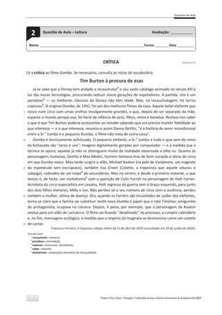 Questões de Aula
Projeto A Par e Passo – Português 7 x Questões de Aula e Outros Instrumentos de Avaliação x ASA 317
CRÍTICA [100 pontos]
Lê a crítica ao filme Dumbo. Se necessário, consulta as notas do vocabulário.
Tim Burton à procura de asas
-
-
-
-
5
-
-
-
-
10
-
-
-
-
15
-
-
-
-
20
-
-
-
-
25
Já se sabe que a Disney tem andado a recauchutar1
o seu vasto catálogo animado no século XXI à
luz das novas tecnologias, procurando seduzir novas gerações de espetadores. À partida, isto é um
paradoxo2
— os melhores clássicos da Disney não têm idade. Mas, na recauchutagem, há lucros
copiosos3
. O original Dumbo, de 1941, foi um dos melhores filmes da casa. Aquele bebé-elefante que
nasce num circo com umas orelhas invulgarmente grandes, e que, depois de ser separado da mãe,
espanta o mundo porque voa, foi herói de infância de avós, filhos, netos e bisnetos. Restava-nos saber
o que é que Tim Burton poderia acrescentar ao remake sabendo que era preciso manter fidelidade ao
que interessa — e o que interessa, resumiu-o assim Danny DeVito, “é a história de amor incondicional
entre a Sr.a
Jumbo e o pequeno Dumbo, o filme não trata de outra coisa”.
Dumbo é tecnicamente sofisticado. O pequeno elefante, a Sr.a
Jumbo e tudo o que vem do reino
da bicharada são “zeros e uns”, imagens digitalmente geradas por computador — e à medida que a
técnica se apura, aquelas já não se distinguem muito da realidade observada a olho nu. Quanto às
personagens humanas, DeVito é Max Medici, homem teimoso mas de bom coração e dono do circo
em que Dumbo nasce. Mais tarde surgirá o vilão, Michael Keaton (na pele de Vandevere, um magnata
do espetáculo sem escrúpulos), também Eva Green (Colette, a trapezista que aquele educou e
subjuga), rodeados de um naipe4
de secundários. Mas no centro, e desde o primeiro instante, o que
temos é, de facto, um melodrama5
com a aparição de Colin Farrell na personagem de Holt Farrier.
Acrobata do circo especialista em cavalos, Holt regressa da guerra sem o braço esquerdo, para junto
dos dois filhos menores, Milly e Joe. Não perdeu só o seu número de circo com a ausência, perdeu
também a mulher, vítima de doença. Ora, quando os Farriers são incumbidos de cuidar dos elefantes,
torna-se claro que a família vai substituir neste novo Dumbo o papel que o rato Timóteo, amiguinho
do protagonista, ocupava no clássico. Depois, é pena, por exemplo, que a personagem de Keaton
evolua para um vilão de caricatura. O filme vai ficando “desalmado” no processo, a cumprir calendário
e, no fim, mensagem ecológica, à medida que o império do magnata se desmorona como um castelo
de cartas.
Francisco Ferreira, in Expresso, edição online de 21 de abril de 2019 (consultado em 29 de junho de 2020).
VOCABULÁRIO:
1
recauchutar: restaurar.
2
paradoxo: contradição.
3
copiosos: numerosos, abundantes.
4
naipe: conjunto.
5
melodrama: composição dramática de má qualidade.
Nome ______________________________________________________________________Turma _________Data ___________
2 Questão de Aula – Leitura Avaliação: _______________
 