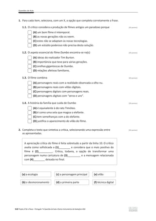 Questões de Aula
318 Projeto A Par e Passo – Português 7 x Questões de Aula e Outros Instrumentos de Avaliação x ASA
1. Para cada item, seleciona, com um X, a opção que completa corretamente a frase.
1.1. O crítico considera a produção de filmes antigos um paradoxo porque (20 pontos)
(A) um bom filme é intemporal.
(B) as novas gerações não os veem.
(C) estes não se adaptam às novas tecnologias.
(D) um estúdio poderoso não precisa desta solução.
1.2. O aspeto essencial do filme Dumbo encontra-se na(s) (20 pontos)
(A) ideias do realizador Tim Burton.
(B) importância que teve para várias gerações.
(C) orelhas gigantescas de Dumbo.
(D) relações afetivas familiares.
1.3. O filme combina (20 pontos)
(A) personagens reais com a realidade observada a olho nu.
(B) personagens reais com vilões digitais.
(C) personagens digitais com personagens reais.
(D) personagens digitais com “zeros e uns”.
1.4. A história da família que cuida de Dumbo (20 pontos)
(A) é equivalente à do rato Timóteo.
(B) é como uma seta que magoa o elefante.
(C) tem semelhanças com a do elefante.
(D) justifica o aparecimento do vilão do filme.
2. Completa o texto que sintetiza a crítica, selecionando uma expressão entre (20 pontos)
as apresentadas.
A apreciação crítica do filme é feita sobretudo a partir da linha 10. O crítico
avalia como sofisticada a (1)________ e considera que o mais positivo do
filme é (2)__________. Critica, todavia, a opção de transformar uma
personagem numa caricatura de (3)_________ e a mensagem relacionada
com (4)________ deixada no final.
(a) a ecologia (c) a personagem principal (e) vilão
(b) o desmoronamento (d) a primeira parte (f) técnica digital
 