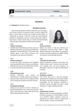 Questões de Aula
Projeto A Par e Passo – Português 7 x Questões de Aula e Outros Instrumentos de Avaliação x ASA 319
BIOGRAFIA [100 pontos]
Lê a biografia de Elisabete Jacinto.
Elisabete Jacinto
-
-
-
-
5
-
-
-
-
10
-
-
-
-
15
-
-
-
-
20
-
-
-
-
25
-
-
-
-
30
-
-
Há 26 anos que desafia o domínio masculino nos ralis. Agora,
aos 54 anos, tornou-se a primeira mulher a vencer a África Eco
Race, a prova todo o terreno que sucedeu ao Rali Dakar, ao
volante de um camião. “Tudo isto é fruto de muito trabalho,
empenho e dedicação e por isso a vitória sabe ainda melhor”,
disse após a vitória. Antes dela, só a alemã Jutta Kleinshmidt
tinha vencido o Paris Dakar em 2001 num automóvel.
1964
Infância de bonecas
Elisabete dos Santos Marques Jacinto nasceu no
Montijo a 8 de junho, no seio de uma família que
apelida de “muito tradicional”. Diz ter tido uma
infância igual à das outras meninas, com
brincadeiras com bonecas e bordados.
1987
Senhora professora
A viver em Lisboa, licenciou-se em Geografia
pela Faculdade de Letras e tornou-se professora,
profissão que exerceu até 2003. Pelo caminho
foi autora de vários manuais escolares.
1988
Motociclista por acaso
Quando folheavam uma revista de
motociclismo, o marido sugeriu que tirassem a
carta de mota. Compraram uma Cagiva Elefant
125 e começaram a passear ao fim de semana.
1993
Competição atribulada
Estreou-se nas provas de todo o terreno no
Grândola 300. Deixou cair a mota num curso de
água e não terminou a prova. Mas afirma que
ficou apaixonada pelas corridas.
1998
Estreia no deserto
Depois de vencer a Taça das Senhoras do
Campeonato Nacional entre 1993 e 1998,
decidiu participar no Rali Dakar. Só conseguiu
terminar à terceira tentativa, em 2000, ficando
em primeiro na classificação feminina.
2001
“Um Dakar de sofrimento”
Voltou ao deserto a sentir-se mais forte, mas
“falhou o fator sorte”. Perdeu o carro de apoio
num acidente com uma mina terrestre, na
Mauritânia, e ficou em 2.o
lugar. Em 2002 deixou
as motas.
2003-2018
De ligeiros a pesados
Três meses após tirar a carta de pesados,
apresentou-se no Dakar com um camião. Depois
de conduzir três dias sem dormir, abandonou a
competição. Foi das primeiras mulheres a
terminar a prova em 2004. Em 2011 e 2012
alcançou o 2.o
lugar na África Eco Race.
2019
Campeã todo o terreno
Depois de dez anos de participações na África
Eco Race, concretiza um “sonho antigo” e torna-
-se a primeira mulher a ganhar a prova ao
volante de um camião. “Somos a equipa mais
feliz do mundo”, escreveu no Facebook.
-
-
35
-
-
-
-
40
-
-
-
-
45
-
-
-
-
50
-
-
-
-
55
-
-
-
-
60
-
Nome ______________________________________________________________________Turma _________Data ___________
3 Questão de Aula – Leitura Avaliação: _______________
 