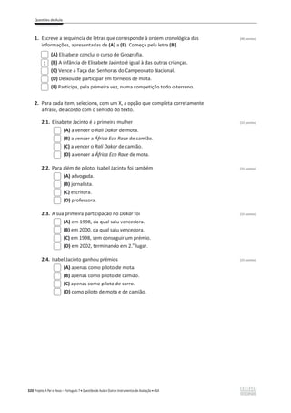Questões de Aula
320 Projeto A Par e Passo – Português 7 x Questões de Aula e Outros Instrumentos de Avaliação x ASA
1. Escreve a sequência de letras que corresponde à ordem cronológica das (40 pontos)
informações, apresentadas de (A) a (E). Começa pela letra (B).
(A) Elisabete conclui o curso de Geografia.
(B) A infância de Elisabete Jacinto é igual à das outras crianças.
(C) Vence a Taça das Senhoras do Campeonato Nacional.
(D) Deixou de participar em torneios de mota.
(E) Participa, pela primeira vez, numa competição todo o terreno.
2. Para cada item, seleciona, com um X, a opção que completa corretamente
a frase, de acordo com o sentido do texto.
2.1. Elisabete Jacinto é a primeira mulher (15 pontos)
(A) a vencer o Rali Dakar de mota.
(B) a vencer a África Eco Race de camião.
(C) a vencer o Rali Dakar de camião.
(D) a vencer a África Eco Race de mota.
2.2. Para além de piloto, Isabel Jacinto foi também (15 pontos)
(A) advogada.
(B) jornalista.
(C) escritora.
(D) professora.
2.3. A sua primeira participação no Dakar foi (15 pontos)
(A) em 1998, da qual saiu vencedora.
(B) em 2000, da qual saiu vencedora.
(C) em 1998, sem conseguir um prémio.
(D) em 2002, terminando em 2.o
lugar.
2.4. Isabel Jacinto ganhou prémios (15 pontos)
(A) apenas como piloto de mota.
(B) apenas como piloto de camião.
(C) apenas como piloto de carro.
(D) como piloto de mota e de camião.
1
 