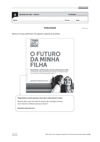 Questões de Aula
Projeto A Par e Passo – Português 7 x Questões de Aula e Outros Instrumentos de Avaliação x ASA 321
PUBLICIDADE [100 pontos]
Observa o cartaz publicitário. De seguida, responde às questões.
Nome ______________________________________________________________________Turma _________Data ___________
4 Questão de Aula – Leitura Avaliação: _______________
Perguntámos a várias pessoas o que não as deixa dormir à noite.
Quando sabe o que mais valoriza, porque não o protege connosco
como mais de 1 milhão de pessoas o fazem?
QUEREMOS SABER MAIS DE SI
 