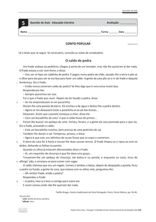Questões de Aula
Projeto A Par e Passo – Português 7 x Questões de Aula e Outros Instrumentos de Avaliação x ASA 323
CONTO POPULAR [100 pontos]
Lê o texto que se segue. Se necessário, consulta as notas de vocabulário.
O caldo de pedra
-
-
-
-
5
-
-
-
-
10
-
-
-
-
15
-
-
-
-
20
-
-
-
-
25
-
-
-
-
30
-
Um frade andava ao peditório; chegou à porta de um lavrador, mas não lhe quiseram aí dar nada.
O frade estava a cair com fome, e disse:
– Vou ver se faço um caldinho de pedra. E pegou numa pedra do chão, sacudiu-lhe a terra e pôs-se
a olhar para ela para ver se era boa para fazer um caldo. A gente da casa pôs-se a rir do frade e daquela
lembrança. Diz o frade:
– Então nunca comeram caldo de pedra? Só lhes digo que é uma coisa muito boa.
Responderam-lhe:
– Sempre queremos ver isso.
Foi o que o frade quis ouvir. Depois de ter lavado a pedra, disse:
– Se me emprestassem aí um pucarinho.
Deram-lhe uma panela de barro. Ele encheu-a de água e deitou-lhe a pedra dentro.
– Agora se me deixassem estar a panelinha aí ao pé das brasas...
Deixaram. Assim que a panela começou a chiar, disse ele:
– Com um bocadinho de unto1
é que o caldo ficava de primor...
Foram-lhe buscar um pedaço de unto. Ferveu, ferveu, e a gente da casa pasmada para o que via.
Diz o frade, provando o caldo:
– Está um bocadinho insonso, bem precisa de uma pedrinha de sal.
Também lhe deram o sal. Temperou, provou, e disse:
– Agora é que com uns olhinhos de couve ficava que os anjos o comeriam.
A dona da casa foi à horta e trouxe-lhe duas couves tenras. O frade limpou-as e ripou-as com os
dedos, deitando as folhas na panela.
Quando os olhos já estavam aferventados disse o frade:
– Ai, um naquinho de chouriço é que lhe dava uma graça...
Trouxeram-lhe um pedaço de chouriço; ele botou-o na panela, e enquanto se cozia, tirou do
alforge2
pão, e arranjou-se para comer com vagar.
O caldo cheirava que era um regalo. Comeu e lambeu o beiço; depois de despejada a panela, ficou
a pedra no fundo; a gente da casa, que estava com os olhos nele, perguntou-lhe:
– Oh senhor frade, então a pedra?
Respondeu o frade:
– A pedra, lavo-a e levo-a comigo para outra vez.
E assim comeu onde não lhe queriam dar nada.
Teófilo Braga, Contos tradicionais do Povo Português, Porto, Porto Editora, pp. 45-46.
VOCABULÁRIO:
1
unto: banha de porco; gordura.
2
alforge: saco.
Nome ______________________________________________________________________Turma _________Data ___________
5 Questão de Aula - Educação Literária Avaliação: _______________
 