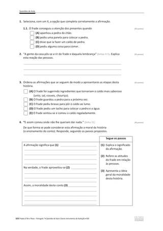 Questões de Aula
324 Projeto A Par e Passo – Português 7 x Questões de Aula e Outros Instrumentos de Avaliação x ASA
1. Seleciona, com um X, a opção que completa corretamente a afirmação.
1.1. O frade conseguiu a atenção dos presentes quando (20 pontos)
(A) apanhou a pedra do chão.
(B) pediu uma panela para colocar a pedra.
(C) disse que ia fazer um caldo de pedra.
(D) pediu alguma coisa para comer.
2. “A gente da casa pôs-se a rir do frade e daquela lembrança” (linhas 4-5). Explica (25 pontos)
esta reação das pessoas.
______________________________________________________________________________
______________________________________________________________________________
______________________________________________________________________________
3. Ordena as afirmações que se seguem de modo a apresentares as etapas desta (25 pontos)
história.
(A) O frade foi sugerindo ingredientes que tornariam o caldo mais saboroso
(unto, sal, couves, chouriço).
(B) O frade guardou a pedra para a próxima vez.
(C) O frade pediu brasas para pôr o caldo ao lume.
(D) O frade pediu um tacho para colocar a pedra e a água.
(E) O frade sentou-se e comeu o caldo regaladamente.
4. “E assim comeu onde não lhe queriam dar nada.” (linha 31) (30 pontos)
De que forma se pode considerar esta afirmação a moral da história
(o ensinamento do conto). Responde, seguindo os passos propostos.
Segue os passos
A afirmação significa que (1) ________________________
________________________________________________
________________________________________________
________________________________________________
________________________________________________
Na verdade, o frade aproveitou-se (2) _________________
________________________________________________
________________________________________________
________________________________________________
Assim, a moralidade deste conto (3)___________________
________________________________________________
________________________________________________
________________________________________________
________________________________________________
(1) Explica o significado
da afirmação.
(2) Refere as atitudes
do frade em relação
às pessoas.
(3) Apresenta a ideia
geral da moralidade
desta história.
 