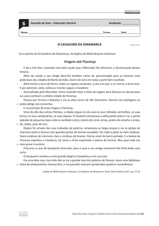 Questões de Aula
Projeto A Par e Passo – Português 7 x Questões de Aula e Outros Instrumentos de Avaliação x ASA 325
O CAVALEIRO DA DINAMARCA [100 pontos]
Lê o excerto de O Cavaleiro da Dinamarca, de Sophia de Mello Breyner Andresen.
Viagem até Florença
-
-
-
-
5
-
-
-
-
10
-
-
-
-
15
-
-
-
-
20
-
-
-
-
25
E daí a três dias, montado num belo cavalo que o Mercador lhe oferecera, o dinamarquês deixou
Veneza.
Além do cavalo o seu amigo dera-lhe também cartas de apresentação para os homens mais
poderosos das cidades do Norte da Itália. Assim ele seria em toda a parte bem recebido.
Abril enchia a terra de flores, todos os regatos cantavam, o céu era azul, o ar morno, a brisa leve.
E por planícies, vales, colinas e montes seguia o Cavaleiro.
Aconselhado pelo Mercador, tinha resolvido fazer a meio da viagem para Génova um desvio para
sul, para conhecer a célebre cidade de Florença.
Passou por Ferrara e Bolonha e viu as altas torres de São Giminiano. Dormia nas estalagens ou
pedia abrigo nos conventos.
E no princípio de maio chegou a Florença.
Vista do alto das colinas floridas, a cidade erguia no céu azul os seus telhados vermelhos, as suas
torres, os seus campanários, as suas cúpulas. O Cavaleiro atravessou a velha ponte sobre o rio, a ponte
ladeada de pequenas lojas onde se vendiam coiros, colares de coral, armas, pratos de estanho e prata,
lãs, sedas, joias de oiro.
Depois foi através das ruas rodeadas de palácios, atravessou as largas praças e viu as igrejas de
mármore preto e branco com grandes portas de bronze esculpido. Por toda a parte se viam estátuas.
Havia estátuas de mármore claro e estátuas de bronze. Outras eram de barro pintado. E a beleza de
Florença espantou o Cavaleiro, tal como o tinha espantado a beleza de Veneza. Mas aqui tudo era
mais grave e austero.
Procurou a casa do banqueiro Averardo, para o qual o seu amigo veneziano lhe tinha dado uma
carta.
O banqueiro recebeu-o com grande alegria e hospedou-o em sua casa.
Era uma bela casa, mas nela não se via o grande luxo dos palácios de Veneza. Havia uma biblioteca
cheia de antiquíssimos manuscritos, e nas paredes estavam pendurados quadros maravilhosos.
Sophia de Mello Breyner Andresen, O Cavaleiro da Dinamarca, Porto, Porto Editora 2017, pp. 21-22
Nome ______________________________________________________________________Turma _________Data ___________
6 Questão de Aula – Educação Literária Avaliação: _______________
 